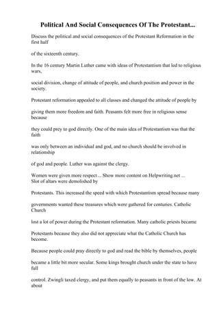 Political And Social Consequences Of The Protestant...
Discuss the political and social consequences of the Protestant Reformation in the
first half
of the sixteenth century.
In the 16 century Martin Luther came with ideas of Protestantism that led to religious
wars,
social division, change of attitude of people, and church position and power in the
society.
Protestant reformation appealed to all classes and changed the attitude of people by
giving them more freedom and faith. Peasants felt more free in religious sense
because
they could prey to god directly. One of the main idea of Protestantism was that the
faith
was only between an individual and god, and no church should be involved in
relationship
of god and people. Luther was against the clergy.
Women were given more respect... Show more content on Helpwriting.net ...
Slot of altars were demolished by
Protestants. This increased the speed with which Protestantism spread because many
governments wanted these treasures which were gathered for centuries. Catholic
Church
lost a lot of power during the Protestant reformation. Many catholic priests became
Protestants because they also did not appreciate what the Catholic Church has
become.
Because people could pray directly to god and read the bible by themselves, people
became a little bit more secular. Some kings brought church under the state to have
full
control. Zwingli taxed clergy, and put them equally to peasants in front of the low. At
about
 