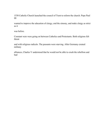 1530 Catholic Church launched the council of Trent to reform the church. Pope Paul
III
wanted to improve the education of clergy, end the simony, and make clergy as strict
as it
was before.
Constant wars were going on between Catholics and Protestants. Both religions felt
threat
and with religious radicals. The peasants were starving. After Germany created
military
alliances, Charles V understood that he would not be able to crush the rebellion and
had
 