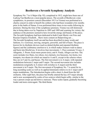 Beethoven s Seventh Symphony Analysis
Symphony No. 7 in A Major (Op. 92), completed in 1812, might have been one of
Ludwig Van Beethoven s most popular pieces. The seventh of Beethoven s nine
symphonies, its premiere concert (December 1813 in Vienna) was performed at a
charity concert in order to benefit the soldiers who had been wounded a few months
prior in the battle of Hanau. It was performed three times in ten weeks following its
premiere. During the time of the symphonys premiere, Vienna was still distressed
due to being taken over by Napoleon in 1805 and 1809 and yearning for victory; the
audience at the premiere seemed to have loved the energy and beauty of the piece.
The Seventh Symphony had been dedicated to both Count Moritz von Fries and
Russian Empress Elisabeth... Show more content on Helpwriting.net ...
The Seventh Symphony itself can and has been described in many words and
fashions. It s victorious, moving, energetic, powerful, and full of heart. The piece is
known for its rhythmic devices (such as dotted rhythm and repeated rhythmic
figures) and the celebratory emotion to it, in which makes listeners want to dance
and burst into blissful joy. It involves four movements: 1. Poco sostenuto Vivace, 2.
Allegretto, 3. Presto Assai meno presto (trio), and 4. Finale, Allegro con brio. The
score includes two flutes, two oboes, two clarinets, two bassoons, two horns, two
trumpets, two drums (in which are tuned to A and E, except in the scherzo where
they are in F and A), and basses. The first movement is in A major, with repeated
modulations between C major and F major. The second movement also includes
modulations (originally in A minor with switches to A major) and the third
movement is in F major. The first movement of Symphony No. 7 is noted for its
long ascending scales as well as its applied dominants relative to its C major and F
major modulations. The Introduction begins with a short A chord from the full
orchestra. After eight bars, the piece has briefly entered the key of F major already
and is now accompanied by scales of two octaves which begin softly, similar to the
way a person creeps up and down a staircase. These scales repeat, gradually becoming
louder and more extravagant. The third theme
 