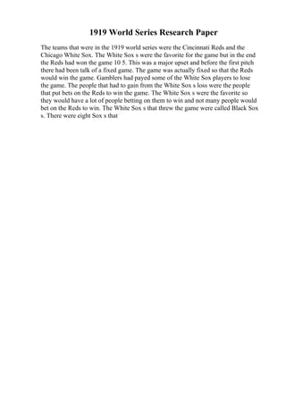 1919 World Series Research Paper
The teams that were in the 1919 world series were the Cincinnati Reds and the
Chicago White Sox. The White Sox s were the favorite for the game but in the end
the Reds had won the game 10 5. This was a major upset and before the first pitch
there had been talk of a fixed game. The game was actually fixed so that the Reds
would win the game. Gamblers had payed some of the White Sox players to lose
the game. The people that had to gain from the White Sox s loss were the people
that put bets on the Reds to win the game. The White Sox s were the favorite so
they would have a lot of people betting on them to win and not many people would
bet on the Reds to win. The White Sox s that threw the game were called Black Sox
s. There were eight Sox s that
 