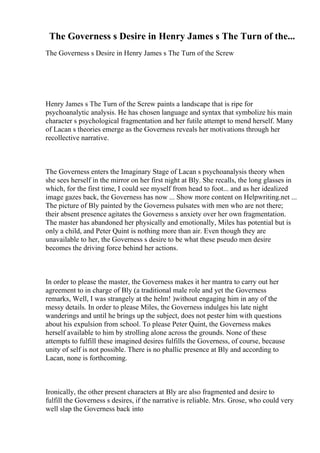 The Governess s Desire in Henry James s The Turn of the...
The Governess s Desire in Henry James s The Turn of the Screw
Henry James s The Turn of the Screw paints a landscape that is ripe for
psychoanalytic analysis. He has chosen language and syntax that symbolize his main
character s psychological fragmentation and her futile attempt to mend herself. Many
of Lacan s theories emerge as the Governess reveals her motivations through her
recollective narrative.
The Governess enters the Imaginary Stage of Lacan s psychoanalysis theory when
she sees herself in the mirror on her first night at Bly. She recalls, the long glasses in
which, for the first time, I could see myself from head to foot... and as her idealized
image gazes back, the Governess has now ... Show more content on Helpwriting.net ...
The picture of Bly painted by the Governess pulsates with men who are not there;
their absent presence agitates the Governess s anxiety over her own fragmentation.
The master has abandoned her physically and emotionally, Miles has potential but is
only a child, and Peter Quint is nothing more than air. Even though they are
unavailable to her, the Governess s desire to be what these pseudo men desire
becomes the driving force behind her actions.
In order to please the master, the Governess makes it her mantra to carry out her
agreement to in charge of Bly (a traditional male role and yet the Governess
remarks, Well, I was strangely at the helm! )without engaging him in any of the
messy details. In order to please Miles, the Governess indulges his late night
wanderings and until he brings up the subject, does not pester him with questions
about his expulsion from school. To please Peter Quint, the Governess makes
herself available to him by strolling alone across the grounds. None of these
attempts to fulfill these imagined desires fulfills the Governess, of course, because
unity of self is not possible. There is no phallic presence at Bly and according to
Lacan, none is forthcoming.
Ironically, the other present characters at Bly are also fragmented and desire to
fulfill the Governess s desires, if the narrative is reliable. Mrs. Grose, who could very
well slap the Governess back into
 