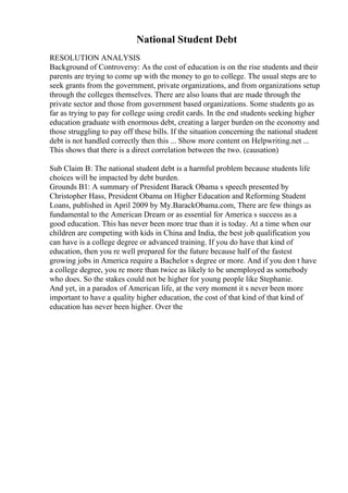 National Student Debt
RESOLUTION ANALYSIS
Background of Controversy: As the cost of education is on the rise students and their
parents are trying to come up with the money to go to college. The usual steps are to
seek grants from the government, private organizations, and from organizations setup
through the colleges themselves. There are also loans that are made through the
private sector and those from government based organizations. Some students go as
far as trying to pay for college using credit cards. In the end students seeking higher
education graduate with enormous debt, creating a larger burden on the economy and
those struggling to pay off these bills. If the situation concerning the national student
debt is not handled correctly then this ... Show more content on Helpwriting.net ...
This shows that there is a direct correlation between the two. (causation)
Sub Claim B: The national student debt is a harmful problem because students life
choices will be impacted by debt burden.
Grounds B1: A summary of President Barack Obama s speech presented by
Christopher Hass, President Obama on Higher Education and Reforming Student
Loans, published in April 2009 by My.BarackObama.com, There are few things as
fundamental to the American Dream or as essential for America s success as a
good education. This has never been more true than it is today. At a time when our
children are competing with kids in China and India, the best job qualification you
can have is a college degree or advanced training. If you do have that kind of
education, then you re well prepared for the future because half of the fastest
growing jobs in America require a Bachelor s degree or more. And if you don t have
a college degree, you re more than twice as likely to be unemployed as somebody
who does. So the stakes could not be higher for young people like Stephanie.
And yet, in a paradox of American life, at the very moment it s never been more
important to have a quality higher education, the cost of that kind of that kind of
education has never been higher. Over the
 
