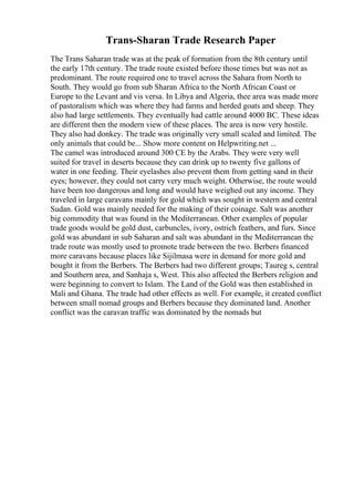 Trans-Sharan Trade Research Paper
The Trans Saharan trade was at the peak of formation from the 8th century until
the early 17th century. The trade route existed before those times but was not as
predominant. The route required one to travel across the Sahara from North to
South. They would go from sub Sharan Africa to the North African Coast or
Europe to the Levant and vis versa. In Libya and Algeria, thee area was made more
of pastoralism which was where they had farms and herded goats and sheep. They
also had large settlements. They eventually had cattle around 4000 BC. These ideas
are different then the modern view of these places. The area is now very hostile.
They also had donkey. The trade was originally very small scaled and limited. The
only animals that could be... Show more content on Helpwriting.net ...
The camel was introduced around 300 CE by the Arabs. They were very well
suited for travel in deserts because they can drink up to twenty five gallons of
water in one feeding. Their eyelashes also prevent them from getting sand in their
eyes; however, they could not carry very much weight. Otherwise, the route would
have been too dangerous and long and would have weighed out any income. They
traveled in large caravans mainly for gold which was sought in western and central
Sudan. Gold was mainly needed for the making of their coinage. Salt was another
big commodity that was found in the Mediterranean. Other examples of popular
trade goods would be gold dust, carbuncles, ivory, ostrich feathers, and furs. Since
gold was abundant in sub Saharan and salt was abundant in the Mediterranean the
trade route was mostly used to promote trade between the two. Berbers financed
more caravans because places like Sijilmasa were in demand for more gold and
bought it from the Berbers. The Berbers had two different groups; Taureg s, central
and Southern area, and Sanhaja s, West. This also affected the Berbers religion and
were beginning to convert to Islam. The Land of the Gold was then established in
Mali and Ghana. The trade had other effects as well. For example, it created conflict
between small nomad groups and Berbers because they dominated land. Another
conflict was the caravan traffic was dominated by the nomads but
 