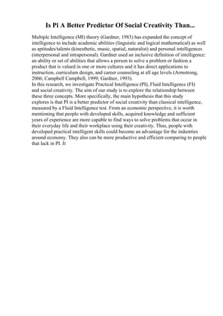 Is Pi A Better Predictor Of Social Creativity Than...
Multiple Intelligence (MI) theory (Gardner, 1983) has expanded the concept of
intelligence to include academic abilities (linguistic and logical mathematical) as well
as aptitudes/talents (kinesthetic, music, spatial, naturalist) and personal intelligences
(interpersonal and intrapersonal). Gardner used an inclusive definition of intelligence:
an ability or set of abilities that allows a person to solve a problem or fashion a
product that is valued in one or more cultures and it has direct applications to
instruction, curriculum design, and career counseling at all age levels (Armstrong,
2006; Campbell Campbell, 1999; Gardner, 1993).
In this research, we investigate Practical Intelligence (PI), Fluid Intelligence (FI)
and social creativity. The aim of our study is to explore the relationship between
these three concepts. More specifically, the main hypothesis that this study
explores is that PI is a better predictor of social creativity than classical intelligence,
measured by a Fluid Intelligence test. From an economic perspective, it is worth
mentioning that people with developed skills, acquired knowledge and sufficient
years of experience are more capable to find ways to solve problems that occur in
their everyday life and their workplace using their creativity. Thus, people with
developed practical intelligent skills could become an advantage for the industries
around economy. They also can be more productive and efficient comparing to people
that lack in PI. It
 