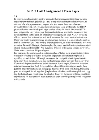 Nt1310 Unit 3 Assignment 1 Term Paper
3.4.1
In general, wireless routers control access to their management interface by using
the hypertext transport protocol (HTTP) as the default authentication protocol. In
other words, when you connect to your wireless router from a web browser
(typically http://192.168.1.1), and then submit your login credentials, the HTTP
protocol is used to transmit your login credentials to the router. Because HTTP
does not provide encryption, your login credentials are sent to the router over the
air in clear text. In this case, an attacker eavesdropping on your WLAN would be
able to capture this information and use it to access the router as an administrator.
Once your router is compromised an attacker can then use it to stage attacks such as
man in the middle (MITM), modify unencrypted data, or even send users to evil twin
websites. To avoid this type of catastrophe, the router s default authentication method
should be changed from HTTP to hypertext protocol with secure sockets layer (or ...
Show more content on Helpwriting.net ...
For example, if a user exceeds a certain number of failed login attempts the system
will either lock the user out of the system or prevent any future attempts for a
specified period of time. Although an account lockout policy is designed to take
time away from the attacker, so that the brute force attack will fail, this is only true
if the attack is performed on an online database. For example, if the user account s
database is copied to a flash drive, and thus taken offline, the attacker could then
perform brute force attacks on the copied database from their own home, bypassing
your security policies all together. [explain how a hacker could accomplish this copy
to a flashdrive] As a result, once the attacker discovers the password they could then
impersonate (or masquerade) as an authorized user, thereby gaining access to systems
with certain
 