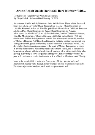 Article Report On Mother Is Still Here Interview With...
Mother Is Still Here Interview With Sister Nirmala
By Divya Pathak | Submitted On February 26, 2008
Recommend Article Article Comments Print Article Share this article on Facebook
Share this article on Twitter Share this article on Google+ Share this article on
Linkedin Share this article on StumbleUpon Share this article on Delicious Share this
article on Digg Share this article on Reddit Share this article on Pinterest
It has been a decade since Kolkata s Saint of Gutters , Mother Teresawent home to
God. But Missionaries of Charity, the order established by Mother in 1950, still
continues to feel her divine presence around. The moment one enters the premises
of Mother s House on AJC Bose Road in central Kolkata, one is overwhelmed by a
feeling of warmth, peace and serenity like one has never experienced before. Two
days before her tenth death anniversary, the spirit of Mother Teresa rests in peace
in a white marble tomb, built in the middle of Mother s House, and is surrounded
by devotees, who sit with their heads bowed, paying a silent tribute to the lady who
gave up everything to serve the poorest of the poor . Service to the poorest of the
poor still continues to be the fundamental article of faith in Missionaries of Charity.
Jesus is the bread of life is written in flowers over Mother s tomb, and a soft
fragrance of incense wafts through the air to create an aura of unmatched divinity.
The room adjacent to Mother s tomb holds her possessions and
 