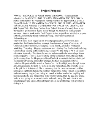 Project Proposal
PROJECT PROPOSAL By Aakash Sharma 07BA3DA037 An assignment
submitted to IMAGE COLLEGE OF ARTS, ANIMATION TECHNOLOGY In
partial fulfillment of the requirement For the award of the degree of B.A. (Hons.)
Digital Media In 3D ANIMATION IMAGE COLLEGE OF ARTS, ANIMATION
TECHNOLOGY Affiliated to UNIVERSITY OF WALES (UK) CHENNAI 600
004. Project Title: The Bang Outline: I am Aakash Sharma, Currently I am in my
third year of graduation in digital media through 3d Animation. In my present
semester I have to work on the Final Project .In this project I am intended to prepare
a Short Animated clip based on the following... Show more content on
Helpwriting.net ...
There will three main stages for my project preproduction, production, post
production. Pre Production Idea ,concept, development of story, Concept art of
Character and Environment, Screenplay , Story board , Animatics Production
Modeling , Texturing , Rigging , Animation and Lighting Post ProductionRendering,
Compositing, Editing and Sound mixing. Story: в™‚ The Bang в™Ђ It s a sunny
afternoon, in the city. The frame focuses on a silent residential street dings; in one
point perspective .There is a guy walking on the footpath of street. He sees that a
girl is coming from far. He prepares himself to look presentable in front of the girl.
His manner of walking completely changes, his body language also shows
variation. He pretends like a stud in front of her. He does high jump through bump
grill, moves around the pole. He kicks a can and walks ahead. But when he looks
at the girl .He is left stunned. She is extremely hot .He cannot resist and couldn t
remove his sight form her and he suddenly bangs into a pillar, The girl looks at him
and continuously laughs (concealing her mouth with her hand)at his stupidity and
unconsciously she also bangs into a pillar while walking.Then the guy gets up and
looks at her, giving her a sarcastic smile and walks away.She looks back at him
simultaneously and smiles. Both of them walk .In the credits they both are shown
sitting in a
 