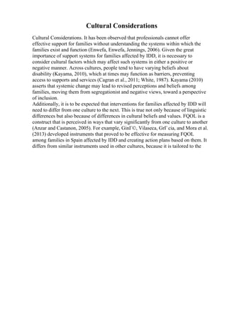 Cultural Considerations
Cultural Considerations. It has been observed that professionals cannot offer
effective support for families without understanding the systems within which the
families exist and function (Enwefa, Enwefa, Jennings, 2006). Given the great
importance of support systems for families affected by IDD, it is necessary to
consider cultural factors which may affect such systems in either a positive or
negative manner. Across cultures, people tend to have varying beliefs about
disability (Kayama, 2010), which at times may function as barriers, preventing
access to supports and services (Cagran et al., 2011; White, 1987). Kayama (2010)
asserts that systemic change may lead to revised perceptions and beliefs among
families, moving them from segregationist and negative views, toward a perspective
of inclusion.
Additionally, it is to be expected that interventions for families affected by IDD will
need to differ from one culture to the next. This is true not only because of linguistic
differences but also because of differences in cultural beliefs and values. FQOL is a
construct that is perceived in ways that vary significantly from one culture to another
(Anzar and Castanon, 2005). For example, GinГ©, Vilaseca, GrГ cia, and Mora et al.
(2013) developed instruments that proved to be effective for measuring FQOL
among families in Spain affected by IDD and creating action plans based on them. It
differs from similar instruments used in other cultures, because it is tailored to the
 