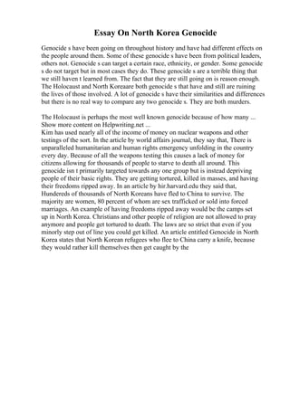Essay On North Korea Genocide
Genocide s have been going on throughout history and have had different effects on
the people around them. Some of these genocide s have been from political leaders,
others not. Genocide s can target a certain race, ethnicity, or gender. Some genocide
s do not target but in most cases they do. These genocide s are a terrible thing that
we still haven t learned from. The fact that they are still going on is reason enough.
The Holocaust and North Koreaare both genocide s that have and still are ruining
the lives of those involved. A lot of genocide s have their similarities and differences
but there is no real way to compare any two genocide s. They are both murders.
The Holocaust is perhaps the most well known genocide because of how many ...
Show more content on Helpwriting.net ...
Kim has used nearly all of the income of money on nuclear weapons and other
testings of the sort. In the article by world affairs journal, they say that, There is
unparalleled humanitarian and human rights emergency unfolding in the country
every day. Because of all the weapons testing this causes a lack of money for
citizens allowing for thousands of people to starve to death all around. This
genocide isn t primarily targeted towards any one group but is instead depriving
people of their basic rights. They are getting tortured, killed in masses, and having
their freedoms ripped away. In an article by hir.harvard.edu they said that,
Hundereds of thousands of North Koreans have fled to China to survive. The
majority are women, 80 percent of whom are sex trafficked or sold into forced
marriages. An example of having freedoms ripped away would be the camps set
up in North Korea. Christians and other people of religion are not allowed to pray
anymore and people get tortured to death. The laws are so strict that even if you
minorly step out of line you could get killed. An article entitled Genocide in North
Korea states that North Korean refugees who flee to China carry a knife, because
they would rather kill themselves then get caught by the
 