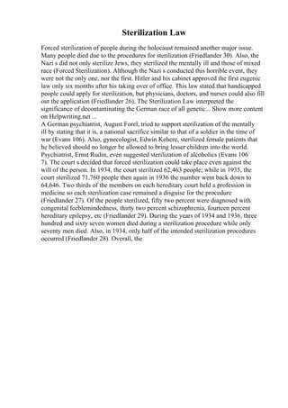 Sterilization Law
Forced sterilization of people during the holocaust remained another major issue.
Many people died due to the procedures for sterilization (Friedlander 30). Also, the
Nazi s did not only sterilize Jews, they sterilized the mentally ill and those of mixed
race (Forced Sterilization). Although the Nazi s conducted this horrible event, they
were not the only one, nor the first. Hitler and his cabinet approved the first eugenic
law only six months after his taking over of office. This law stated that handicapped
people could apply for sterilization, but physicians, doctors, and nurses could also fill
out the application (Friedlander 26). The Sterilization Law interpreted the
significance of decontaminating the German race of all genetic... Show more content
on Helpwriting.net ...
A German psychiatrist, August Forel, tried to support sterilization of the mentally
ill by stating that it is, a national sacrifice similar to that of a soldier in the time of
war (Evans 106). Also, gynecologist, Edwin Kehere, sterilized female patients that
he believed should no longer be allowed to bring lesser children into the world.
Psychiatrist, Ernst Rudin, even suggested sterilization of alcoholics (Evans 106
7). The court s decided that forced sterilization could take place even against the
will of the person. In 1934, the court sterilized 62,463 people; while in 1935, the
court sterilized 71,760 people then again in 1936 the number went back down to
64,646. Two thirds of the members on each hereditary court held a profession in
medicine so each sterilization case remained a disguise for the procedure
(Friedlander 27). Of the people sterilized, fifty two percent were diagnosed with
congenital feeblemindedness, thirty two percent schizophrenia, fourteen percent
hereditary epilepsy, etc (Friedlander 29). During the years of 1934 and 1936, three
hundred and sixty seven women died during a sterilization procedure while only
seventy men died. Also, in 1934, only half of the intended sterilization procedures
occurred (Friedlander 28). Overall, the
 