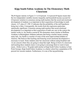 Kipp South Fulton Academy In The Elementary Math
Classroom
The R Square statistic in Figure 2.1 is 6.0 percent. A 6 percent R Square means that
the two independent variables income inequality and household income account for
6.0 percent variation in consensus among math teachers that the social and emotional
development of students is as important as their acquisition of knowledge in math
classes. A P value of 1.39E 12 indicates that the probability of the null hypothesis
being true is false. Consequently, the results from this regression analysisare
statistically significant. Consensus among math teachers that social emotional
development is as important as their acquisition of math can vary in the context the
teacher works in. Joy Smith a current K 5th elementary music teacher at Huffman
Academy in Birmingham Alabama indicates that being a teacher means wearing
many hats. Joy Smith is a teacher of some of the most impoverished children in
America. She believes that teaching and fostering social emotional development is
necessary to teach. Some students enter her classroom without eating breakfast and
/or are concern where they are going to sleep that night. Being in front of a classroom
and teaching these students music is not going to encourage them to want to learn
music. Alisha Lewis a 7th grade math teacher at Kipp South Fulton Academy in East
Point Georgia. Kipp South Fulton Academy is a charter school has a population of 50
percent low income students. Furthermore, it is one of the top performing
 