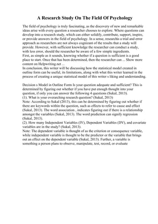 A Research Study On The Field Of Psychology
The field of psychology is truly fascinating, as the discovery of new and remarkable
ideas arise with every question a researcher chooses to explore. Where questions can
develop into a research study, which can either solidify, contribute, support, inspire,
or provide answers in the field of psychology. In a sense, researchis a trial and error
approach as researchers are not always cognizant of the results that a study will
provide. However, with sufficient knowledge the researcher can conduct a study,
with less error, should the researcher be aware of a few simple ingredients.
First, as simple as it sounds, knowing whether if a question is sufficient is a good
place to start. Once that has been determined, then the researcher can ... Show more
content on Helpwriting.net ...
In conclusion, this writer will be discussing how the statistical model created in
outline form can be useful, its limitations, along with what this writer learned in the
process of creating a unique statistical model of this writer s liking and understanding.
Decision s Model in Outline Form Is your question adequate and sufficient? This is
determined by figuring out whether if you have put enough thought into your
question, if only you can answer the following 4 questions (Sukal, 2013).
(1). What is your overarching research question? (Sukal, 2013)
Note: According to Sukal (2013), this can be determined by figuring out whether if
there are keywords within the question, such as effects to refer to cause and effect
(Sukal, 2013). The word association , indicates figuring out if there is a relationship
amongst the variables (Sukal, 2013). The word prediction can signify regression
(Sukal, 2013).
(2). How many Independent Variables (IV), Dependent Variables (DV), and covariate
variables are in the study? (Sukal, 2013).
Note: The dependent variable is thought of as the criterion or consequence variable,
while independent variable is thought to be the predictor or the variable that brings
out an effect on the dependent variable (Sukal, 2013). Further, a variable is
something a person plans to observe, manipulate, test, record, or evaluate
 
