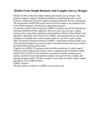 Models From Simple Random And Complex Survey Designs
Models (GLM) to data from simple random and complex survey designs. This
program supports a range of sampling distributions including Gaussian, inverse
Gaussian, multinomial, binomial, negative binomial, Bernoulli, Poisson, and gamma.
The last program, MAPGLIM can be used to fit GLM models to the multilevel data.
Each of these programs can function as stand alone program.
To estimate a model with missing data, LISREL by default uses the full information
maximum likelihood (FIML) approach. However, users may also opt to impute
missing values using either expectation maximization or Markov Chain Monte Carlo
algorithms. Beginning with version 9.10, LISREL will automatically provide robust
estimation of standard errors and chi square statics if a raw file is used as a data
input. The default estimation method in LISREL is Maximum Likelihood (ML) even
if an estimated asymptotic covariance matrix is provided, but the users may override
the default when setting up the model.
Together, the LISREL 9.2 package makes possible estimations of a wide range of
statistical used in educational research, such as exploratory and confirmatory factor
analysis (EFA and CFA) with continuous and ordinal variables, multiple group
analysis, multilevel linear and nonlinear models, latent growth curve models, and
generalized linear models (GLM) to complex survey data and simple random sample
data (Byrne 2012; SГ¶rbom 2001).
LISREL interface
The data analysis workflow in LISREL involves three most
 