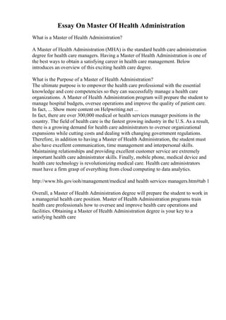 Essay On Master Of Health Administration
What is a Master of Health Administration?
A Master of Health Administration (MHA) is the standard health care administration
degree for health care managers. Having a Master of Health Administration is one of
the best ways to obtain a satisfying career in health care management. Below
introduces an overview of this exciting health care degree.
What is the Purpose of a Master of Health Administration?
The ultimate purpose is to empower the health care professional with the essential
knowledge and core competencies so they can successfully manage a health care
organizations. A Master of Health Administration program will prepare the student to
manage hospital budgets, oversee operations and improve the quality of patient care.
In fact, ... Show more content on Helpwriting.net ...
In fact, there are over 300,000 medical or health services manager positions in the
country. The field of health care is the fastest growing industry in the U.S. As a result,
there is a growing demand for health care administrators to oversee organizational
expansions while cutting costs and dealing with changing government regulations.
Therefore, in addition to having a Master of Health Administration, the student must
also have excellent communication, time management and interpersonal skills.
Maintaining relationships and providing excellent customer service are extremely
important health care administrator skills. Finally, mobile phone, medical device and
health care technology is revolutionizing medical care. Health care administrators
must have a firm grasp of everything from cloud computing to data analytics.
http://www.bls.gov/ooh/management/medical and health services managers.htm#tab 1
Overall, a Master of Health Administration degree will prepare the student to work in
a managerial health care position. Master of Health Administration programs train
health care professionals how to oversee and improve health care operations and
facilities. Obtaining a Master of Health Administration degree is your key to a
satisfying health care
 