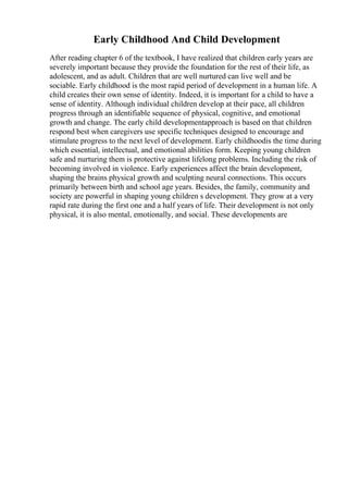 Early Childhood And Child Development
After reading chapter 6 of the textbook, I have realized that children early years are
severely important because they provide the foundation for the rest of their life, as
adolescent, and as adult. Children that are well nurtured can live well and be
sociable. Early childhood is the most rapid period of development in a human life. A
child creates their own sense of identity. Indeed, it is important for a child to have a
sense of identity. Although individual children develop at their pace, all children
progress through an identifiable sequence of physical, cognitive, and emotional
growth and change. The early child developmentapproach is based on that children
respond best when caregivers use specific techniques designed to encourage and
stimulate progress to the next level of development. Early childhoodis the time during
which essential, intellectual, and emotional abilities form. Keeping young children
safe and nurturing them is protective against lifelong problems. Including the risk of
becoming involved in violence. Early experiences affect the brain development,
shaping the brains physical growth and sculpting neural connections. This occurs
primarily between birth and school age years. Besides, the family, community and
society are powerful in shaping young children s development. They grow at a very
rapid rate during the first one and a half years of life. Their development is not only
physical, it is also mental, emotionally, and social. These developments are
 