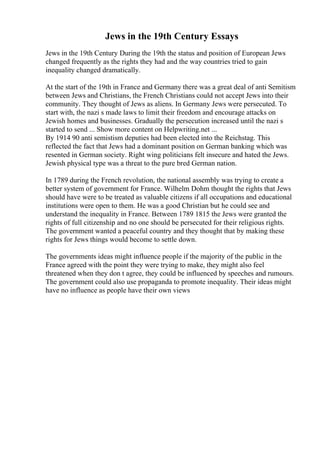Jews in the 19th Century Essays
Jews in the 19th Century During the 19th the status and position of European Jews
changed frequently as the rights they had and the way countries tried to gain
inequality changed dramatically.
At the start of the 19th in France and Germany there was a great deal of anti Semitism
between Jews and Christians, the French Christians could not accept Jews into their
community. They thought of Jews as aliens. In Germany Jews were persecuted. To
start with, the nazi s made laws to limit their freedom and encourage attacks on
Jewish homes and businesses. Gradually the persecution increased until the nazi s
started to send ... Show more content on Helpwriting.net ...
By 1914 90 anti semistism deputies had been elected into the Reichstag. This
reflected the fact that Jews had a dominant position on German banking which was
resented in German society. Right wing politicians felt insecure and hated the Jews.
Jewish physical type was a threat to the pure bred German nation.
In 1789 during the French revolution, the national assembly was trying to create a
better system of government for France. Wilhelm Dohm thought the rights that Jews
should have were to be treated as valuable citizens if all occupations and educational
institutions were open to them. He was a good Christian but he could see and
understand the inequality in France. Between 1789 1815 the Jews were granted the
rights of full citizenship and no one should be persecuted for their religious rights.
The government wanted a peaceful country and they thought that by making these
rights for Jews things would become to settle down.
The governments ideas might influence people if the majority of the public in the
France agreed with the point they were trying to make, they might also feel
threatened when they don t agree, they could be influenced by speeches and rumours.
The government could also use propaganda to promote inequality. Their ideas might
have no influence as people have their own views
 