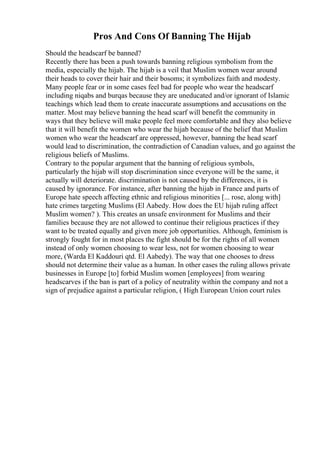 Pros And Cons Of Banning The Hijab
Should the headscarf be banned?
Recently there has been a push towards banning religious symbolism from the
media, especially the hijab. The hijab is a veil that Muslim women wear around
their heads to cover their hair and their bosoms; it symbolizes faith and modesty.
Many people fear or in some cases feel bad for people who wear the headscarf
including niqabs and burqas because they are uneducated and/or ignorant of Islamic
teachings which lead them to create inaccurate assumptions and accusations on the
matter. Most may believe banning the head scarf will benefit the community in
ways that they believe will make people feel more comfortable and they also believe
that it will benefit the women who wear the hijab because of the belief that Muslim
women who wear the headscarf are oppressed, however, banning the head scarf
would lead to discrimination, the contradiction of Canadian values, and go against the
religious beliefs of Muslims.
Contrary to the popular argument that the banning of religious symbols,
particularly the hijab will stop discrimination since everyone will be the same, it
actually will deteriorate. discrimination is not caused by the differences, it is
caused by ignorance. For instance, after banning the hijab in France and parts of
Europe hate speech affecting ethnic and religious minorities [... rose, along with]
hate crimes targeting Muslims (El Aabedy. How does the EU hijab ruling affect
Muslim women? ). This creates an unsafe environment for Muslims and their
families because they are not allowed to continue their religious practices if they
want to be treated equally and given more job opportunities. Although, feminism is
strongly fought for in most places the fight should be for the rights of all women
instead of only women choosing to wear less, not for women choosing to wear
more, (Warda El Kaddouri qtd. El Aabedy). The way that one chooses to dress
should not determine their value as a human. In other cases the ruling allows private
businesses in Europe [to] forbid Muslim women [employees] from wearing
headscarves if the ban is part of a policy of neutrality within the company and not a
sign of prejudice against a particular religion, ( High European Union court rules
 