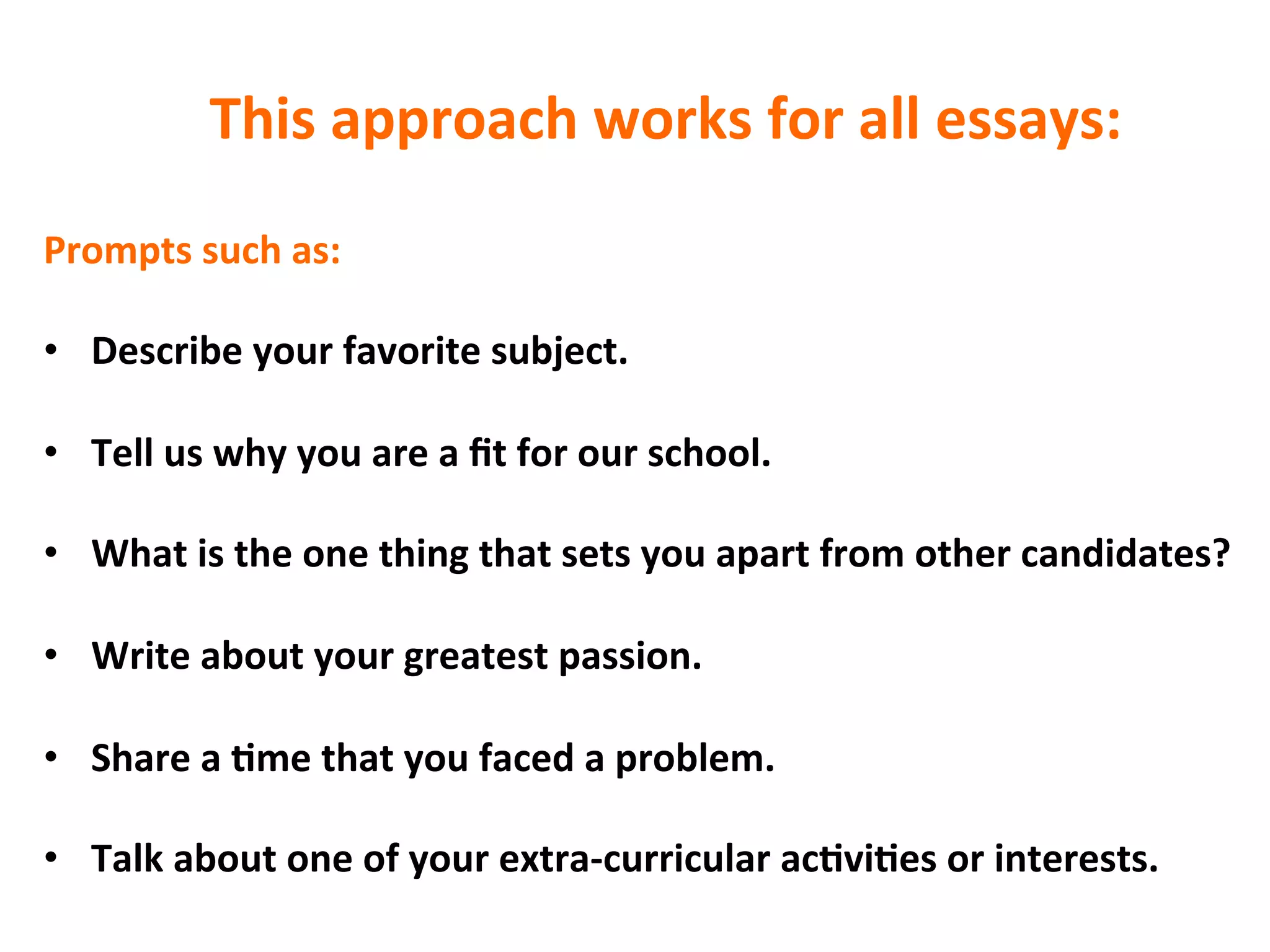 This	
  approach	
  works	
  for	
  all	
  essays:	
  
Prompts	
  such	
  as:	
  
	
  
•  Describe	
  your	
  favorite	
  subject.	
  
•  Tell	
  us	
  why	
  you	
  are	
  a	
  ﬁt	
  for	
  our	
  school.	
  
•  What	
  is	
  the	
  one	
  thing	
  that	
  sets	
  you	
  apart	
  from	
  other	
  candidates?	
  
•  Write	
  about	
  your	
  greatest	
  passion.	
  
•  Share	
  a	
  7me	
  that	
  you	
  faced	
  a	
  problem.	
  
•  Talk	
  about	
  one	
  of	
  your	
  extra-­‐curricular	
  ac7vi7es	
  or	
  interests.	
  
 