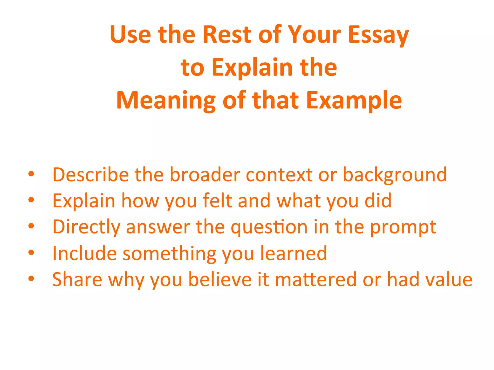 Use	
  the	
  Rest	
  of	
  Your	
  Essay	
  
to	
  Explain	
  the	
  
Meaning	
  of	
  that	
  Example	
  
•  Describe	
  the	
  broader	
  context	
  or	
  background	
  
•  Explain	
  how	
  you	
  felt	
  and	
  what	
  you	
  did	
  
•  Directly	
  answer	
  the	
  quesSon	
  in	
  the	
  prompt	
  
•  Include	
  something	
  you	
  learned	
  
•  Share	
  why	
  you	
  believe	
  it	
  maVered	
  or	
  had	
  value	
  
	
  
 