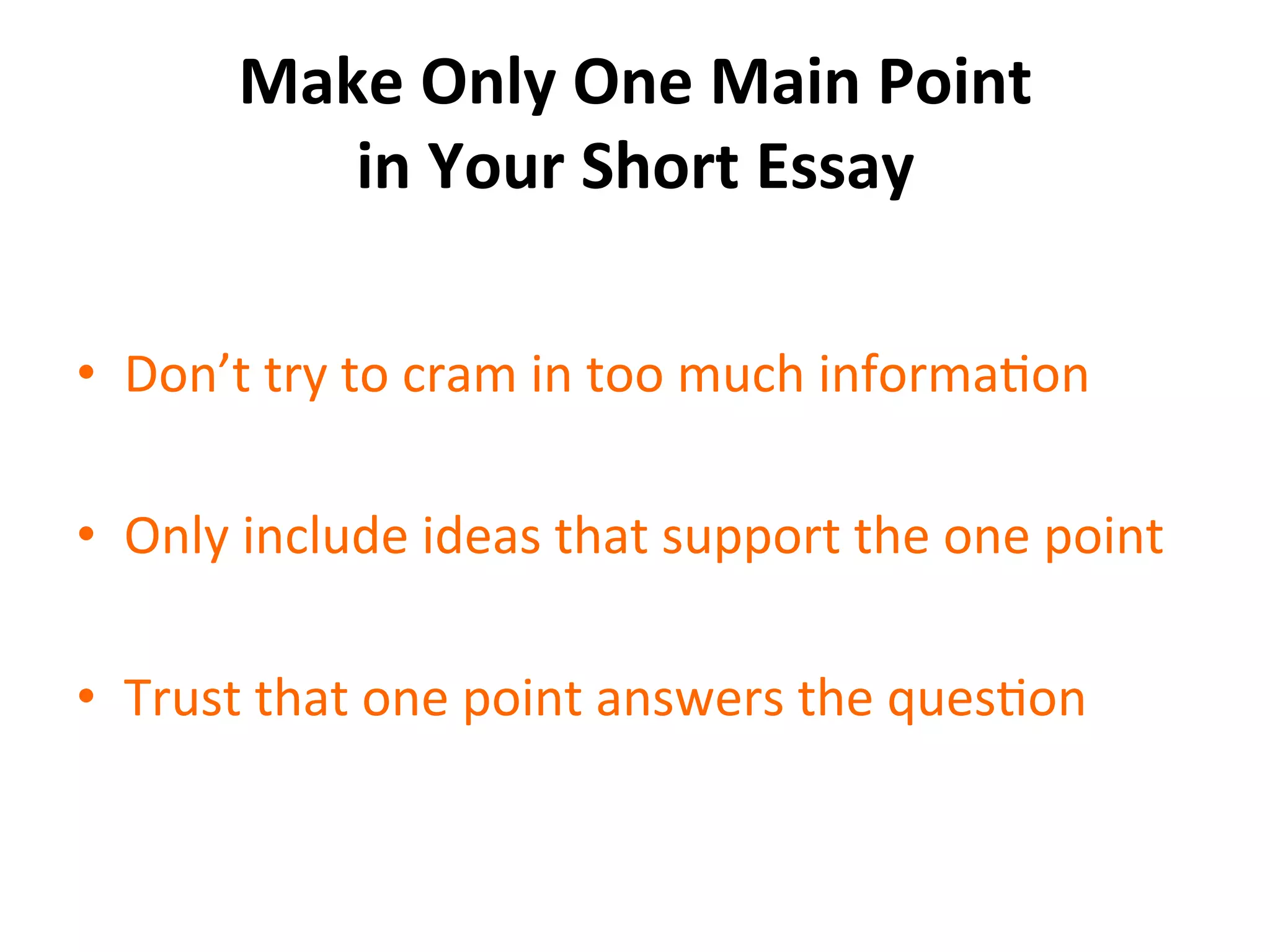 Make	
  Only	
  One	
  Main	
  Point	
  
in	
  Your	
  Short	
  Essay	
  
•  Don’t	
  try	
  to	
  cram	
  in	
  too	
  much	
  informaSon	
  
•  Only	
  include	
  ideas	
  that	
  support	
  the	
  one	
  point	
  
•  Trust	
  that	
  one	
  point	
  answers	
  the	
  quesSon	
  
 