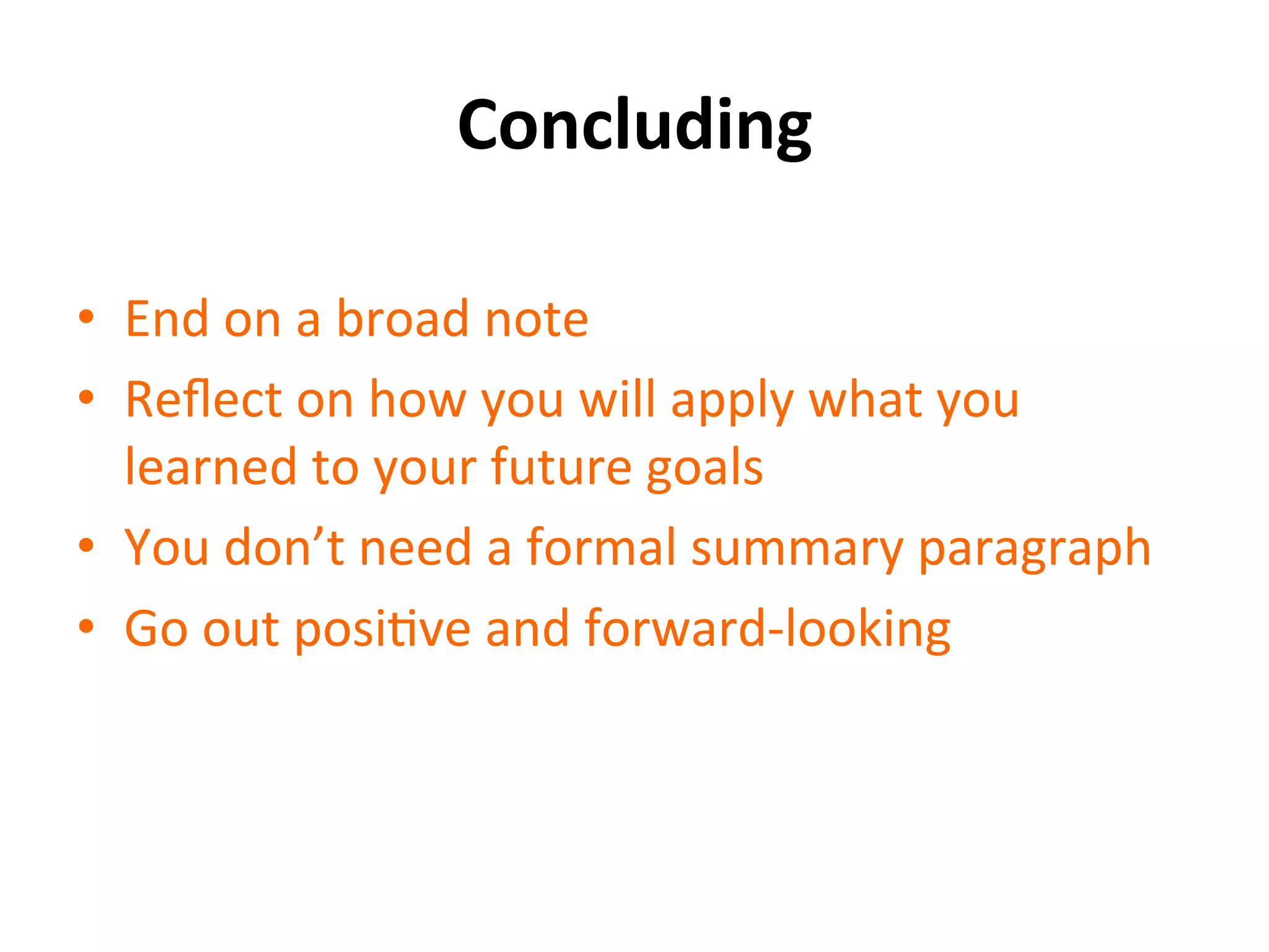 Concluding	
  
•  End	
  on	
  a	
  broad	
  note	
  
•  Reﬂect	
  on	
  how	
  you	
  will	
  apply	
  what	
  you	
  
learned	
  to	
  your	
  future	
  goals	
  
•  You	
  don’t	
  need	
  a	
  formal	
  summary	
  paragraph	
  
•  Go	
  out	
  posiSve	
  and	
  forward-­‐looking	
  
 