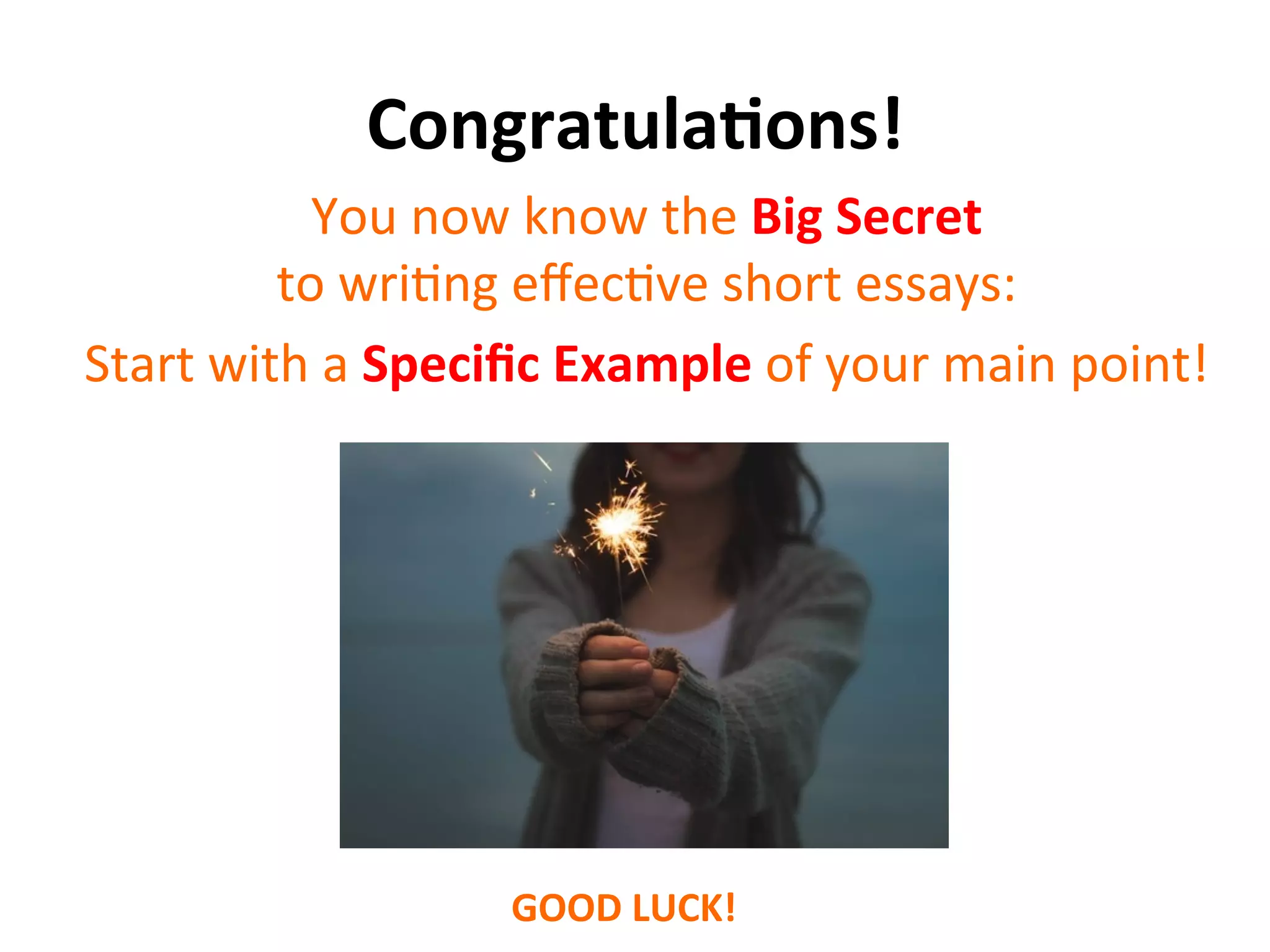 Congratula7ons!	
  
You	
  now	
  know	
  the	
  Big	
  Secret	
  
to	
  wriSng	
  eﬀecSve	
  short	
  essays:	
  
Start	
  with	
  a	
  Speciﬁc	
  Example	
  of	
  your	
  main	
  point!	
  
GOOD	
  LUCK!	
  
 