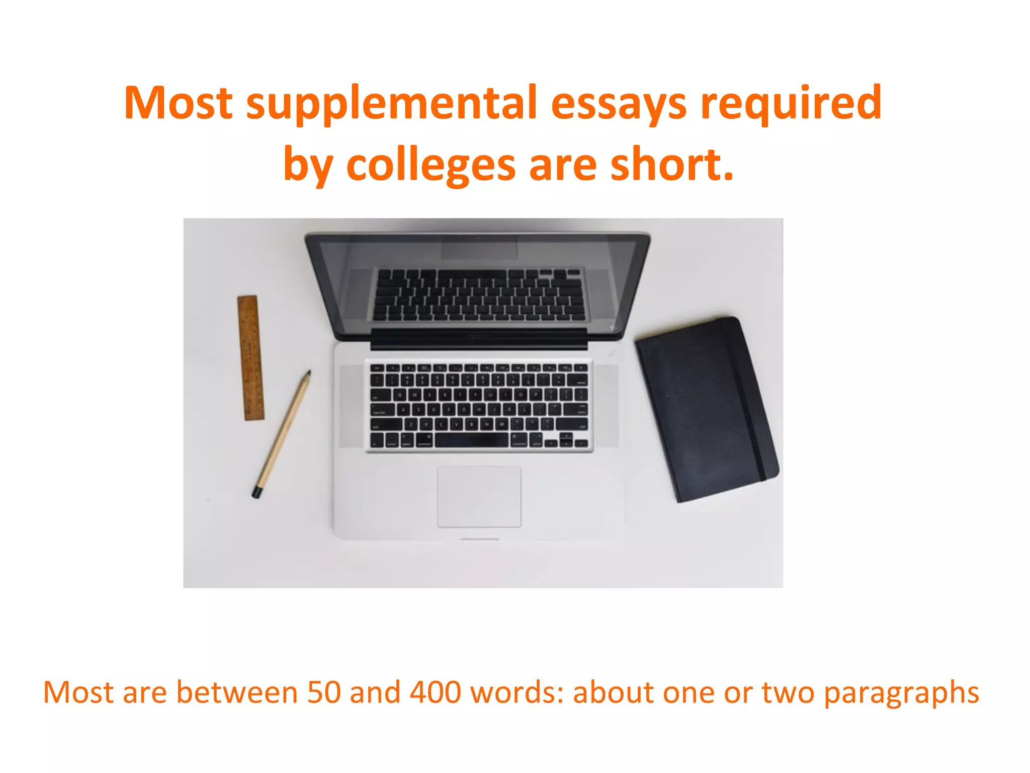 Most	
  supplemental	
  essays	
  required	
  
	
  by	
  colleges	
  are	
  short.	
  
	
  
	
  
	
  
	
  
	
  
	
  
Most	
  are	
  between	
  50	
  and	
  400	
  words:	
  about	
  one	
  or	
  two	
  paragraphs	
  
 
