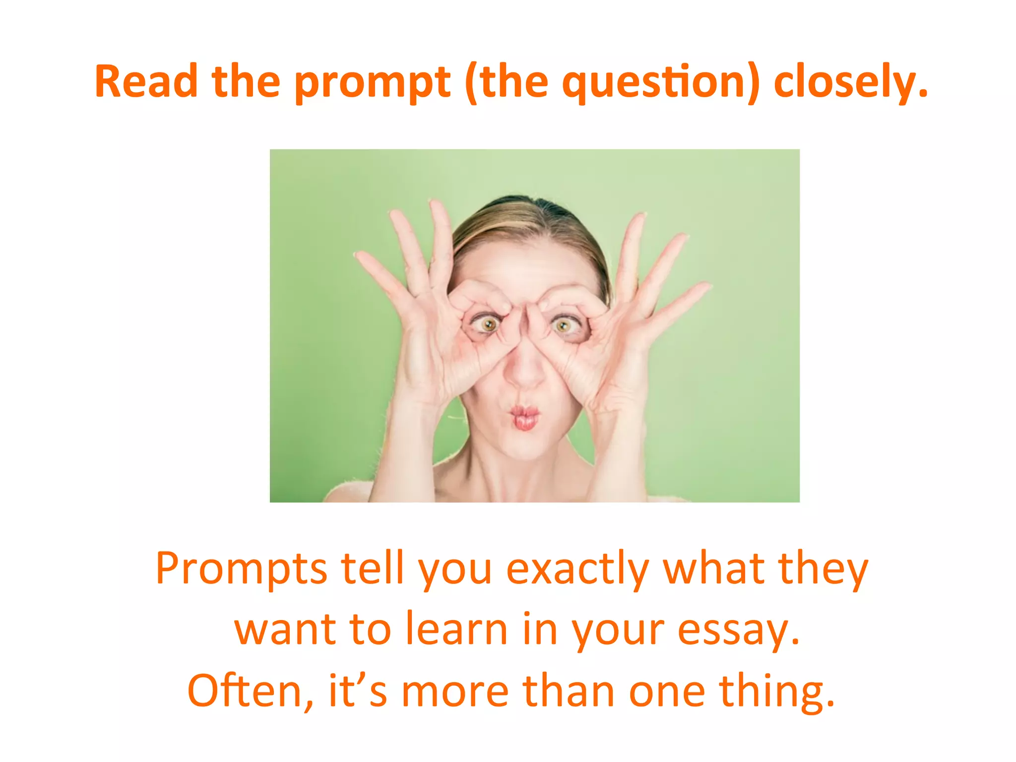 Read	
  the	
  prompt	
  (the	
  ques7on)	
  closely.	
  
	
  
	
  
	
  
	
  
	
  
	
  
	
  
Prompts	
  tell	
  you	
  exactly	
  what	
  they	
  
	
  want	
  to	
  learn	
  in	
  your	
  essay.	
  
O6en,	
  it’s	
  more	
  than	
  one	
  thing.	
  
 