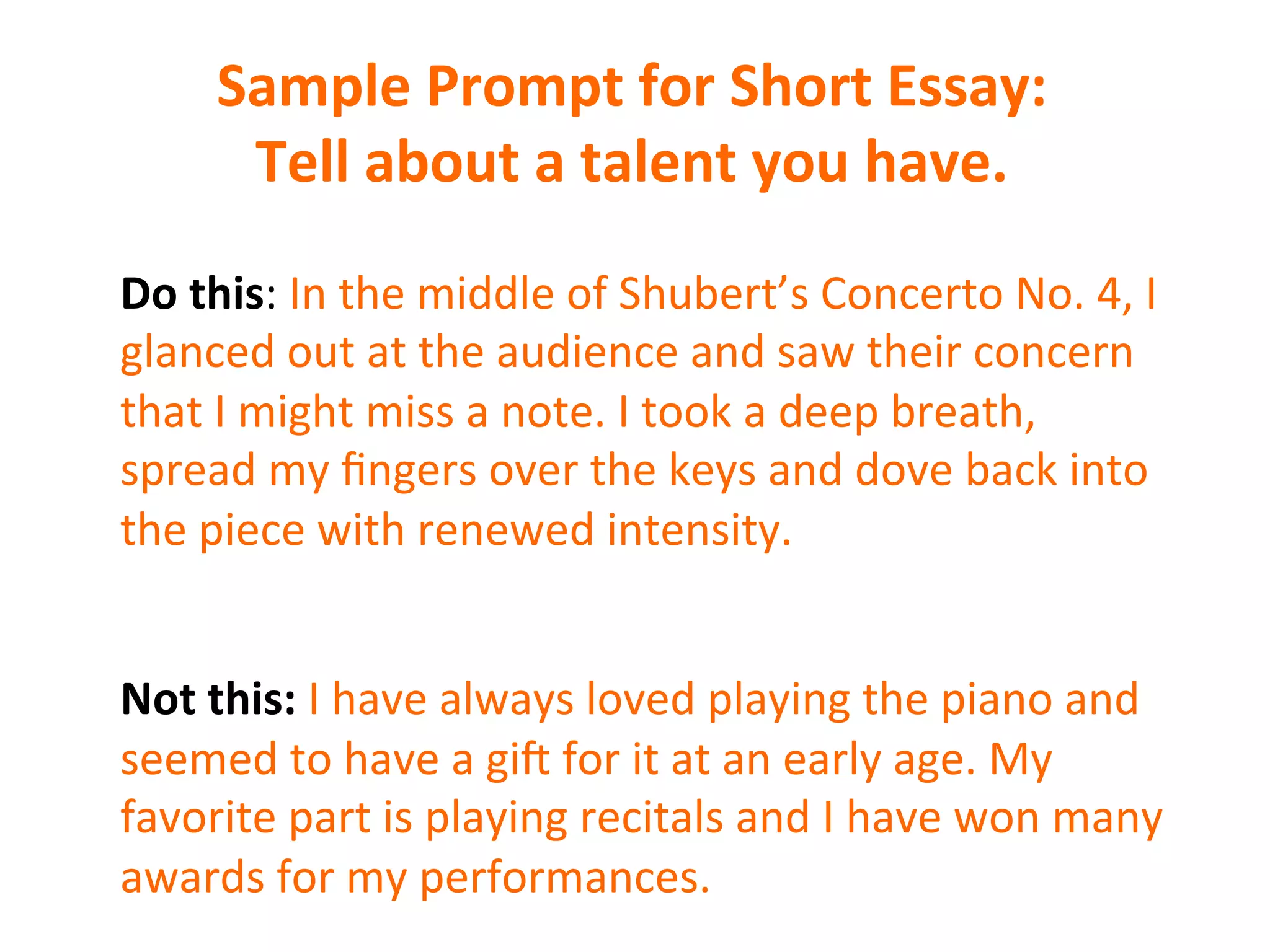 Sample	
  Prompt	
  for	
  Short	
  Essay:	
  
Tell	
  about	
  a	
  talent	
  you	
  have.	
  
Do	
  this:	
  In	
  the	
  middle	
  of	
  Shubert’s	
  Concerto	
  No.	
  4,	
  I	
  
glanced	
  out	
  at	
  the	
  audience	
  and	
  saw	
  their	
  concern	
  
that	
  I	
  might	
  miss	
  a	
  note.	
  I	
  took	
  a	
  deep	
  breath,	
  
spread	
  my	
  ﬁngers	
  over	
  the	
  keys	
  and	
  dove	
  back	
  into	
  
the	
  piece	
  with	
  renewed	
  intensity.	
  
	
  
	
  
Not	
  this:	
  I	
  have	
  always	
  loved	
  playing	
  the	
  piano	
  and	
  
seemed	
  to	
  have	
  a	
  gi6	
  for	
  it	
  at	
  an	
  early	
  age.	
  My	
  
favorite	
  part	
  is	
  playing	
  recitals	
  and	
  I	
  have	
  won	
  many	
  
awards	
  for	
  my	
  performances.	
  
 