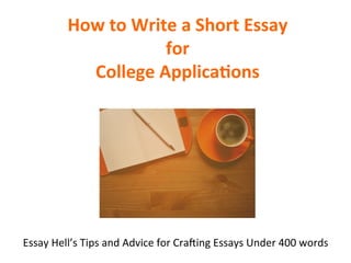 How	
  to	
  Write	
  a	
  Short	
  Essay	
  
for	
  	
  
College	
  Applica7ons	
  
Essay	
  Hell’s	
  Tips	
  and	
  Advice	
  for	
  Cra6ing	
  Essays	
  Under	
  400	
  words	
  
 