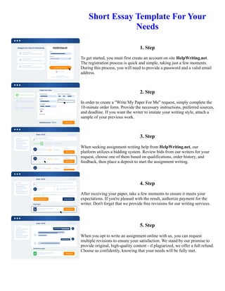 Short Essay Template For Your
Needs
1. Step
To get started, you must first create an account on site HelpWriting.net.
The registration process is quick and simple, taking just a few moments.
During this process, you will need to provide a password and a valid email
address.
2. Step
In order to create a "Write My Paper For Me" request, simply complete the
10-minute order form. Provide the necessary instructions, preferred sources,
and deadline. If you want the writer to imitate your writing style, attach a
sample of your previous work.
3. Step
When seeking assignment writing help from HelpWriting.net, our
platform utilizes a bidding system. Review bids from our writers for your
request, choose one of them based on qualifications, order history, and
feedback, then place a deposit to start the assignment writing.
4. Step
After receiving your paper, take a few moments to ensure it meets your
expectations. If you're pleased with the result, authorize payment for the
writer. Don't forget that we provide free revisions for our writing services.
5. Step
When you opt to write an assignment online with us, you can request
multiple revisions to ensure your satisfaction. We stand by our promise to
provide original, high-quality content - if plagiarized, we offer a full refund.
Choose us confidently, knowing that your needs will be fully met.
Short Essay Template For Your Needs Short Essay Template For Your Needs
 