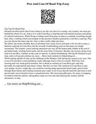 Pros And Cons Of Road Trip Essay
Top Tips for Road Trips
Intrepid travellers know that if one wishes to see the very best of a country, any country, one must get
behind the wheel of a car. And so it is with Costa Rica, a land blessed with natural treasures and plenty
of cultural experiences. While flying or riding coach from place to place is certainly rewarding enough
here, there s nothing which can compare to the priceless freedom granted by a self drive road trip. Plus
you can choose the tunes and, let s face it, that s really rather priceless.
We admit, one needs a healthy dose of adventure lust, steely nerves and quite a bit of cash to enjoy a
fantastic road trip in Costa Rica, but the rewards of undertaking such an adventure are simply
sensational. The country s most enticing attractions are way off the beaten path, hidden at the end of
pot holed roads, winding forest tracks and far away from civilization. Besides, the scenery along every
road in Costa Rica, whether on the coast or interior, is utterly breathtaking. Having the freedom to just
stop, soak it all up and continue on, more ... Show more content on Helpwriting.net ...
Thrill seeking daredevils take on the challenge of the Monkey Trail during dry season every year. This
is one of Costa Rica s most perfidious roads, although road is a bit of a stretch. With four river
crossing and very steep gravel stretches, this is about as extreme as Costa Rica gets, and only
advisable for experienced and return visitors. But boy is it fun! The variation in Costa Rica is also
very unique. In just a single day, you could be cruising along spectacular beach roads, gravel trails
through thick forests and winding mountain pass roads. Even if you skip the hard bits and stick to well
paved roads, you re bound to have a sensational time. The most enjoyable parts, for many, is stopping
in random road site eateries, taking photo stops at every turn and enjoying the scenery and the
adventures, as they
... Get more on HelpWriting.net ...
 