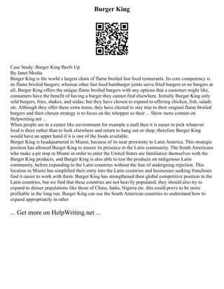 Burger King
Case Study: Burger King Beefs Up
By Janet Mosha
Burger King is the world s largest chain of flame broiled fast food restaurants. Its core competency is
its flame broiled burgers; whereas other fast food hamburger joints serve fried burgers or no burgers at
all, Burger King offers the unique flame broiled burgers with any options that a customer might like,
consumers have the benefit of having a burger they cannot find elsewhere. Initially Burger King only
sold burgers, fries, shakes, and sodas; but they have chosen to expand to offering chicken, fish, salads
etc. Although they offer these extra items, they have elected to stay true to their original flame broiled
burgers and their chosen strategy is to focus on the whopper as their ... Show more content on
Helpwriting.net ...
When people are in a center like environment for example a mall then it is easier to pick whatever
food is there rather than to look elsewhere and return to hang out or shop; therefore Burger King
would have an upper hand if it is one of the foods available.
Burger King is headquartered in Miami, because of its near proximity to Latin America. This strategic
position has allowed Burger King to ensure its presence in the Latin community. The South Americans
who make a pit stop in Miami in order to enter the United States are familiarize themselves with the
Burger King products, and Burger King is also able to test the products on indigenous Latin
community, before expanding to the Latin countries without the fear of undergoing rejection. This
location in Miami has simplified their entry into the Latin countries and businesses seeking franchises
find it easier to work with them. Burger King has strengthened their global competitive position in the
Latin countries, but we find that these countries are not heavily populated; they should also try to
expand to denser populations like those of China, India, Nigeria etc. this could prove to be more
profitable in the long run. Burger King can use the South American countries to understand how to
expand appropriately in other
... Get more on HelpWriting.net ...
 