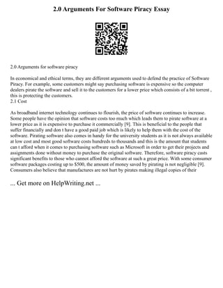 2.0 Arguments For Software Piracy Essay
2.0 Arguments for software piracy
In economical and ethical terms, they are different arguments used to defend the practice of Software
Piracy. For example, some customers might say purchasing software is expensive so the computer
dealers pirate the software and sell it to the customers for a lower price which consists of a bit torrent ,
this is protecting the customers.
2.1 Cost
As broadband internet technology continues to flourish, the price of software continues to increase.
Some people have the opinion that software costs too much which leads them to pirate software at a
lower price as it is expensive to purchase it commercially [9]. This is beneficial to the people that
suffer financially and don t have a good paid job which is likely to help them with the cost of the
software. Pirating software also comes in handy for the university students as it is not always available
at low cost and most good software costs hundreds to thousands and this is the amount that students
can t afford when it comes to purchasing software such as Microsoft in order to get their projects and
assignments done without money to purchase the original software. Therefore, software piracy casts
significant benefits to those who cannot afford the software at such a great price. With some consumer
software packages costing up to $500, the amount of money saved by pirating is not negligible [9].
Consumers also believe that manufactures are not hurt by pirates making illegal copies of their
... Get more on HelpWriting.net ...
 