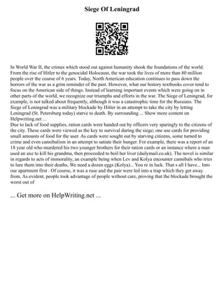 Siege Of Leningrad
In World War II, the crimes which stood out against humanity shook the foundations of the world.
From the rise of Hitler to the genocidal Holocaust, the war took the lives of more than 80 million
people over the course of 6 years. Today, North American education continues to pass down the
horrors of the war as a grim reminder of the past. However, what our history textbooks cover tend to
focus on the American side of things. Instead of learning important events which were going on in
other parts of the world, we recognize our triumphs and efforts in the war. The Siege of Leningrad, for
example, is not talked about frequently, although it was a catastrophic time for the Russians. The
Siege of Leningrad was a military blockade by Hitler in an attempt to take the city by letting
Leningrad (St. Petersburg today) starve to death. By surrounding ... Show more content on
Helpwriting.net ...
Due to lack of food supplies, ration cards were handed out by officers very sparingly to the citizens of
the city. These cards were viewed as the key to survival during the siege; one use cards for providing
small amounts of food for the user. As cards were sought out by starving citizens, some turned to
crime and even cannibalism in an attempt to satiate their hunger. For example, there was a report of an
18 year old who murdered his two younger brothers for their ration cards or an instance where a man
used an axe to kill his grandma, then proceeded to boil her liver (dailymail.co.uk). The novel is similar
in regards to acts of immorality, an example being when Lev and Kolya encounter cannibals who tries
to lure them into their deaths, We need a dozen eggs (Kolya)... You re in luck. That s all I have... Into
our apartment first . Of course, it was a ruse and the pair were led into a trap which they get away
from. As evident, people took advantage of people without care, proving that the blockade brought the
worst out of
... Get more on HelpWriting.net ...
 
