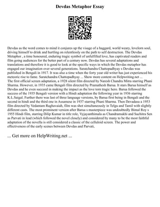 Devdas Metaphor Essay
Devdas as the word comes to mind it conjures up the visage of a haggard, world weary, lovelorn soul,
driving himself to drink and hurtling on relentlessly on the path to self destruction. The Devdas
Metaphor , a time honoured, enduring tragic symbol of unfulfilled love, has captivated readers and
film going audiences for the better part of a century now. Devdas has several adaptations and
translations and therefore it is good to look at the specific ways in which the Devdas metaphor has
engaged our imagination over several generations. Saratchandra Chattopadhyay s Devdas was
published in Bengali in 1917. It was also a time when the forty year old writer has just experienced his
meteoric rise to fame. Saratchandra Chattopadhyay ... Show more content on Helpwriting.net ...
The first official screen adaptation, a 1928 silent film directed by Naresh Chandra Mitra starring Phani
Sharma. However, in 1935 came Bengali film directed by Pramathesh Barua. It stars Barua himself as
Devdas and he even succeed in making the impact as the love torn tragic hero. Barua followed the
success of the 1935 Bengali version with a Hindi adaptation the following year in 1936 starring
K.L.Saigal. Further there was last of three language versions, by Barua first being in Bengali and the
second in hindi and the third one in Assamese in 1937 starring Phani Sharma. Then Devadasu a 1953
film directed by Vedantam Raghavaiah, film was shot simultaneously in Telgu and Tamil with slightly
different casts. The most prominent version after Barua s masterpiece was undoubtedly Bimal Roy s
1955 Hindi film, starring Dilip Kumar in title role, Vyjayanthimala as Chandramukhi and Suchitra Sen
as Parvati in lead (which followed the novel closely) and considered by many to be the most faithful
adaptation of the novella is still considered a classic of the celluloid screen. The power and
effectiveness of the early scenes between Devdas and Parvati,
... Get more on HelpWriting.net ...
 