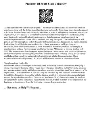 President Of South State University
As President of South State University (SSU) I have been tasked to address the downward spiral of
enrollment along with the decline in staff productivity and morale. These three issues have also caused
a deviation from the South State University s mission. In order to address these issues and improve the
organization, I have decided to utilize the transformational leadership approach. Northouse (2016)
describes transformational leadership as the process that changes and transforms people by
considering the emotions, values, ethics, standards, and long term goals. This leadership style will
provide us with some options on how to deal with the existing issues. In addition, the transformational
leadership style will help increase staff morale ... Show more content on Helpwriting.net ...
In addition, the University should utilize social media to its maximum potential. For example, a
maintaining an updated Facebook page would allow the new Millennials to become familiar with
SSU. The university can share important accomplishments, current events, and student achievements
in order to develop a welcoming and personable connection with its audience. Lastly, the University
could also utilize a small percentage of the budget toward scholarship opportunities. These
recommendations should promote SSU, which will lead to an increase in student enrollment.
Transformational Leadership
Idealized Influence According to Northouse (2016), this concept consists of the leader portraying a
strong role model with strong ethical values. Since I have just been hired by the University, utilizing
this transformational quality will help me develop a trustful relationship with different members of the
organization. The establishment of trust will help me articulate my new ideas and recommendations
toward SSU. In addition, this quality will also develop an effective communication system between
me and the organizations members. Furthermore, Northouse (2016) also mentions that the idealized
influence shares a clear and concise organizational mission. Current members of the organization are
beginning to deviate away from the University s mission. Implementing this
... Get more on HelpWriting.net ...
 
