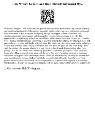 How My Sex, Gender, And Race Ethnicity Influenced My...
In this self analysis, I look at how my sex, gender, and race ethnicity influenced my concept of family
and traditional gender roles. Education as a minority has forced an awareness on the disproportion of
men and women in STEM majors. Navigating through stereotypes, cultural differences, and
similarities amongst family, peers, and strangers has been an ongoing voyage in my life. The
opportunities my upbringing and culture has afforded and the consequences of chances are critical in
how I balance multiple statuses. Identifying as a double minority has affected my life experiences and
potential career options will also be reflected upon. The master, ascribed status associated with being a
woman has countless affects on my experiences and how it has designed my life. Everything I do is
with the mindset of a woman, whether it is how I dress or how I speak. From the time when I was
young, I was the first female child within my generation. Even at the age of five, I recall countless
times where I had to prove I could hang with the boys. This sort of initiation occurred in countless
ways from doing gross dares to having to show I can take a punch literally. Enduring all this mayhem
only seemed natural because I did not want to be seen or treated differently from the boys. Time
passed and my woman ness became even more prevalent as boys were able to get away with things
that I could not. Close your legs, girls do not play with toy guns, Put down the Gameboy, go play with
... Get more on HelpWriting.net ...
 