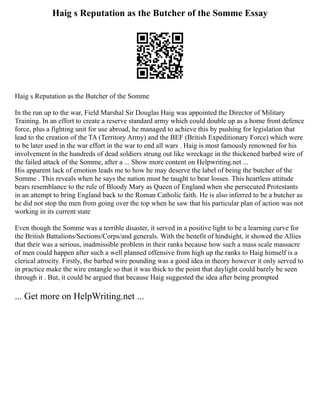 Haig s Reputation as the Butcher of the Somme Essay
Haig s Reputation as the Butcher of the Somme
In the run up to the war, Field Marshal Sir Douglas Haig was appointed the Director of Military
Training. In an effort to create a reserve standard army which could double up as a home front defence
force, plus a fighting unit for use abroad, he managed to achieve this by pushing for legislation that
lead to the creation of the TA (Territory Army) and the BEF (British Expeditionary Force) which were
to be later used in the war effort in the war to end all wars . Haig is most famously renowned for his
involvement in the hundreds of dead soldiers strung out like wreckage in the thickened barbed wire of
the failed attack of the Somme, after a ... Show more content on Helpwriting.net ...
His apparent lack of emotion leads me to how he may deserve the label of being the butcher of the
Somme . This reveals when he says the nation must be taught to bear losses. This heartless attitude
bears resemblance to the rule of Bloody Mary as Queen of England when she persecuted Protestants
in an attempt to bring England back to the Roman Catholic faith. He is also inferred to be a butcher as
he did not stop the men from going over the top when he saw that his particular plan of action was not
working in its current state
Even though the Somme was a terrible disaster, it served in a positive light to be a learning curve for
the British Battalions/Sections/Corps/and generals. With the benefit of hindsight, it showed the Allies
that their was a serious, inadmissible problem in their ranks because how such a mass scale massacre
of men could happen after such a well planned offensive from high up the ranks to Haig himself is a
clerical atrocity. Firstly, the barbed wire pounding was a good idea in theory however it only served to
in practice make the wire entangle so that it was thick to the point that daylight could barely be seen
through it . But, it could be argued that because Haig suggested the idea after being prompted
... Get more on HelpWriting.net ...
 