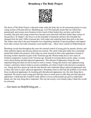 Brumberg s The Body Project
The thesis of The Body Project is that girls today make the body into an all consuming project in ways
young women of the past did not. (Brumberg pg. xvii) This basically means that our culture has
granted girls and women more freedom in how much of their bodies they can bare, and in their
sexuality, that girls and young women have become more obsessed with their bodies than women of
the past have. In chapter 1 the focus is on the timetable of menarche and how this timetable has
changed from the early 1900s to present day. Girls today start maturing faster than girls in the past.
The author states that in the past menarche was a beginning interlude of special guidance and support
from other women, but today menarche is just another step ... Show more content on Helpwriting.net
...
Brumberg reveals that throughout the years the external control of young girls by parents, doctors, and
other authority figures has become almost non existent. The catch is that girls today have essentially
turned their bodies into projects. Girls today are more focused on their outer appearance instead of
focusing on their character as girls of the Victorian age did. Women today have a new sense of
freedom compared to women in the Victorian age. Instead of worrying about corsets, today s women
worry about dieting and their physical appearance. This allusion of appearance being the only
important thing has taken its toll on men as well as women. Young men tend to only applaud young
women s autonomy when it leads to sexual availability, not when it leads to the decision to postpone
sex. Young men have grown up with the idea that the only important thing is physical appearance and
so they only look at a girl s physical appearance. Brumberg wants to alleviate the problem of too much
focus on physical appearance, by teaching girls that physical appearance isn t the only thing that is
important. We need to teach young girls that they have so much more to offer than just their physical
appearance. I think that this would be really affective if you could actually get girls to understand
beauty isn t the only thing that is important. The way the society views beauty today I think this would
be extremely
... Get more on HelpWriting.net ...
 