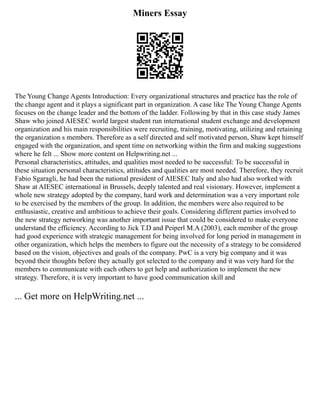 Miners Essay
The Young Change Agents Introduction: Every organizational structures and practice has the role of
the change agent and it plays a significant part in organization. A case like The Young Change Agents
focuses on the change leader and the bottom of the ladder. Following by that in this case study James
Shaw who joined AIESEC world largest student run international student exchange and development
organization and his main responsibilities were recruiting, training, motivating, utilizing and retaining
the organization s members. Therefore as a self directed and self motivated person, Shaw kept himself
engaged with the organization, and spent time on networking within the firm and making suggestions
where he felt ... Show more content on Helpwriting.net ...
Personal characteristics, attitudes, and qualities most needed to be successful: To be successful in
these situation personal characteristics, attitudes and qualities are most needed. Therefore, they recruit
Fabio Sgaragli, he had been the national president of AIESEC Italy and also had also worked with
Shaw at AIESEC international in Brussels, deeply talented and real visionary. However, implement a
whole new strategy adopted by the company, hard work and determination was a very important role
to be exercised by the members of the group. In addition, the members were also required to be
enthusiastic, creative and ambitious to achieve their goals. Considering different parties involved to
the new strategy networking was another important issue that could be considered to make everyone
understand the efficiency. According to Jick T.D and Peiperl M.A (2003), each member of the group
had good experience with strategic management for being involved for long period in management in
other organization, which helps the members to figure out the necessity of a strategy to be considered
based on the vision, objectives and goals of the company. PwC is a very big company and it was
beyond their thoughts before they actually got selected to the company and it was very hard for the
members to communicate with each others to get help and authorization to implement the new
strategy. Therefore, it is very important to have good communication skill and
... Get more on HelpWriting.net ...
 