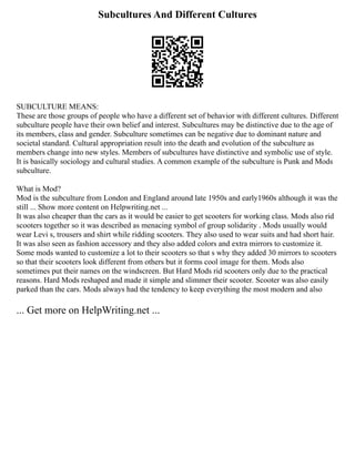 Subcultures And Different Cultures
SUBCULTURE MEANS:
These are those groups of people who have a different set of behavior with different cultures. Different
subculture people have their own belief and interest. Subcultures may be distinctive due to the age of
its members, class and gender. Subculture sometimes can be negative due to dominant nature and
societal standard. Cultural appropriation result into the death and evolution of the subculture as
members change into new styles. Members of subcultures have distinctive and symbolic use of style.
It is basically sociology and cultural studies. A common example of the subculture is Punk and Mods
subculture.
What is Mod?
Mod is the subculture from London and England around late 1950s and early1960s although it was the
still ... Show more content on Helpwriting.net ...
It was also cheaper than the cars as it would be easier to get scooters for working class. Mods also rid
scooters together so it was described as menacing symbol of group solidarity . Mods usually would
wear Levi s, trousers and shirt while ridding scooters. They also used to wear suits and had short hair.
It was also seen as fashion accessory and they also added colors and extra mirrors to customize it.
Some mods wanted to customize a lot to their scooters so that s why they added 30 mirrors to scooters
so that their scooters look different from others but it forms cool image for them. Mods also
sometimes put their names on the windscreen. But Hard Mods rid scooters only due to the practical
reasons. Hard Mods reshaped and made it simple and slimmer their scooter. Scooter was also easily
parked than the cars. Mods always had the tendency to keep everything the most modern and also
... Get more on HelpWriting.net ...
 