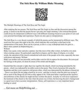 The Sick Rose By William Blake Meaning
The Multiple Meanings of The Sick Rose and The Eagle
After studying the two poems, The Sick Rose and The Eagle in class and the discussion among the
group, it seems to me that the poems haven t got only one single meaning. I also noticed that poems
could always be interpreted in different ways with different meanings based on your point of view and
your personal knowledge and experience. Poems are also open to interpretations.
The Sick Rose is a very decent example of which the poems can be interpreted in different ways. The
word rose first came into sight in the title, which indicates this word play a chief part in the
interpretation of the poem. Rose can be a person, as this is a very widespread name for girls in ...
Show more content on Helpwriting.net ...
William
Blake was a poet, writer and also a painter. Just like most of the other writers, he had his own style
when creating a piece. He particularly specified in religion, and his ideas of religion, or in other
words, the operation of the church contradicted with most of the people at his time, especially the ones
with power and money. William
Blake was neither rich nor powerful, and he didn t risk his life to express his discontent. He conveyed
his feelings in the poem, let alone be aware of his minds and thoughts.
Granted that this concept is right, then rose signifies the church, which was being tarnished by the
priests , which was indicated by invisible worm in the poem. They lived a luxurious life using the
donations and they wore expensive red priests robes, which was represented by the phrase crimson joy
. There is an idiom Do not judge a book by its cover , and that is exactly what the poet was trying to
tell us most of the things do not look as they appear to be. If the poet hadn t experienced the injustice
and unfairness of the church, he might not have written this poem. Actually we will never experience
the treatment of the church at the time when the poem was written, but knowing the poet s background
is a good way to have accurate interpretations. Hence, self experience is a very important factor
leading to varied
... Get more on HelpWriting.net ...
 
