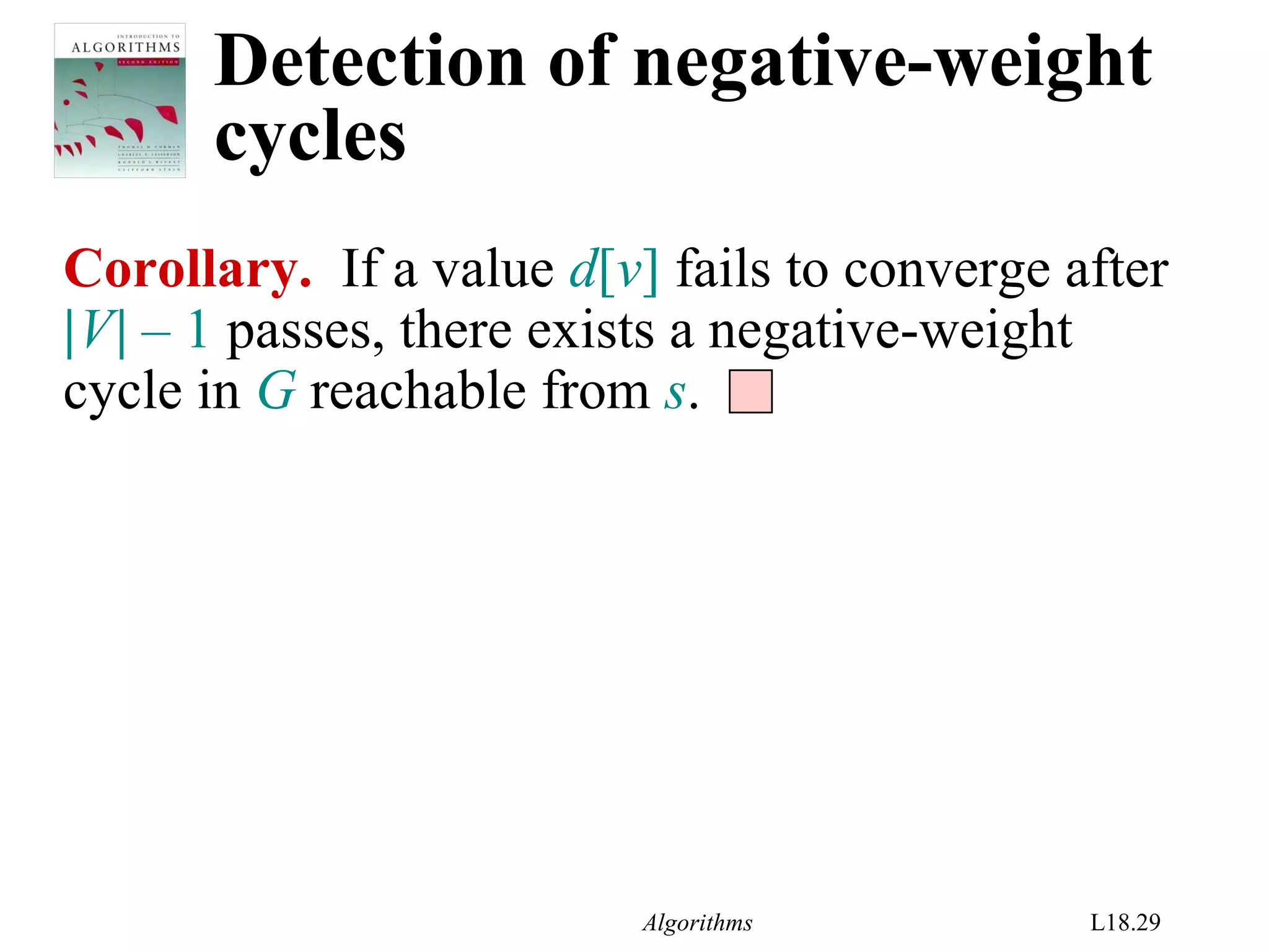 Algorithms L18.29
Detection of negative-weight
cycles
Corollary. If a value d[v] fails to converge after
|V| – 1 passes, there exists a negative-weight
cycle in G reachable from s.
 