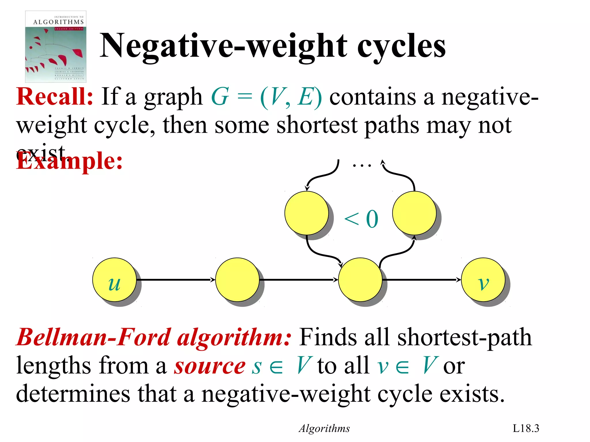 Algorithms L18.3
Negative-weight cycles
Recall: If a graph G = (V, E) contains a negative-
weight cycle, then some shortest paths may not
exist.Example:
uu vv
…
< 0
Bellman-Ford algorithm: Finds all shortest-path
lengths from a source s ∈ V to all v ∈ V or
determines that a negative-weight cycle exists.
 