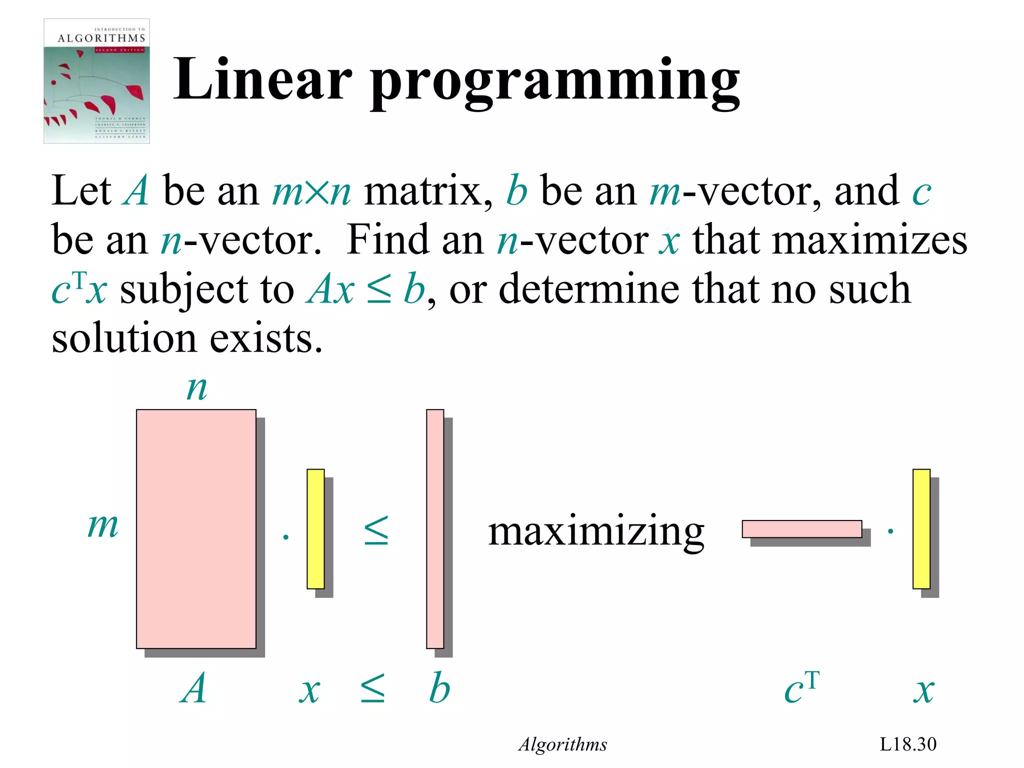 Algorithms L18.30
Linear programming
Let A be an m×n matrix, b be an m-vector, and c
be an n-vector. Find an n-vector x that maximizes
cT
x subject to Ax ≤ b, or determine that no such
solution exists.
. ≤ .maximizingm
n
A x ≤ b cT
x
 