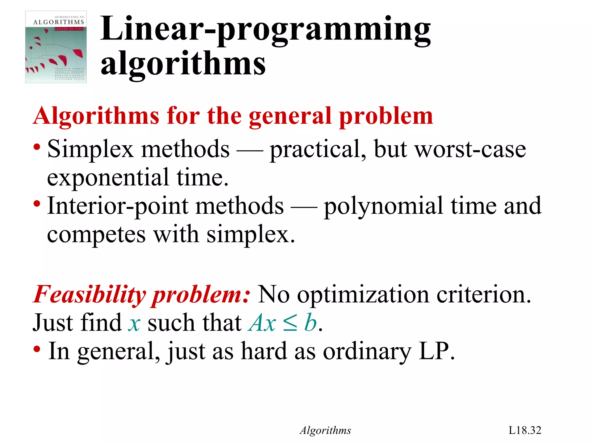 Algorithms L18.32
Linear-programming
algorithms
Algorithms for the general problem
• Simplex methods — practical, but worst-case
exponential time.
• Interior-point methods — polynomial time and
competes with simplex.
Feasibility problem: No optimization criterion.
Just find x such that Ax ≤ b.
• In general, just as hard as ordinary LP.
 