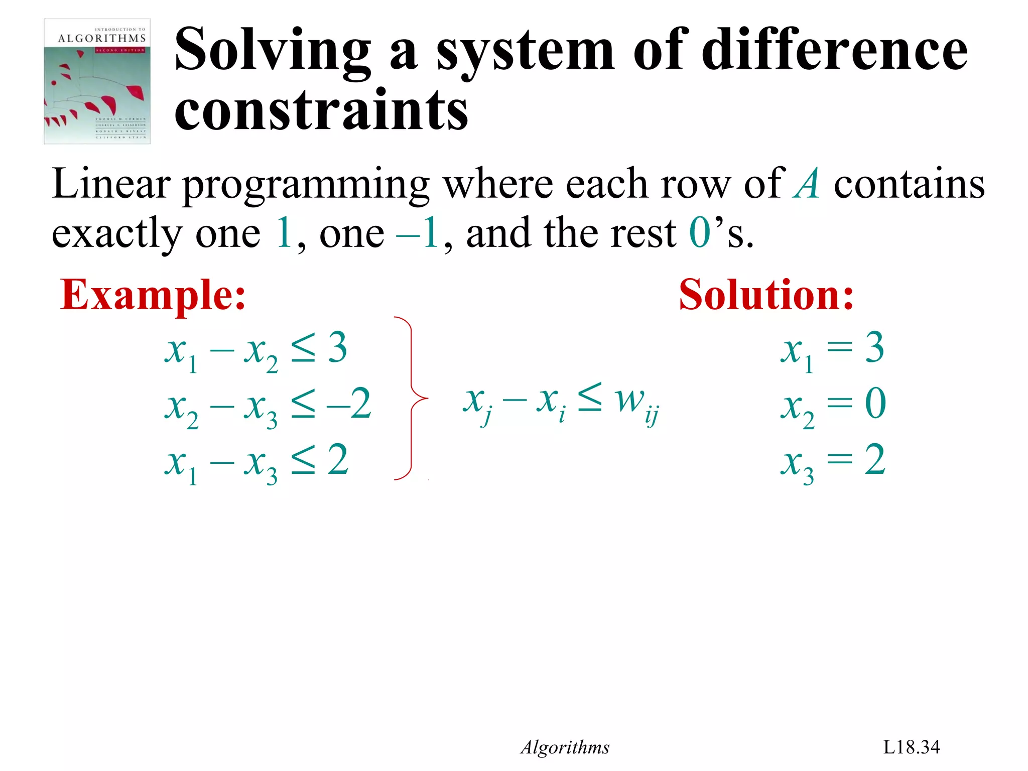 Algorithms L18.34
Solving a system of difference
constraints
Linear programming where each row of A contains
exactly one 1, one –1, and the rest 0’s.
Example:
x1 – x2 ≤ 3
x2 – x3 ≤ –2
x1 – x3 ≤ 2
xj – xi ≤ wij
Solution:
x1 = 3
x2 = 0
x3 = 2
 