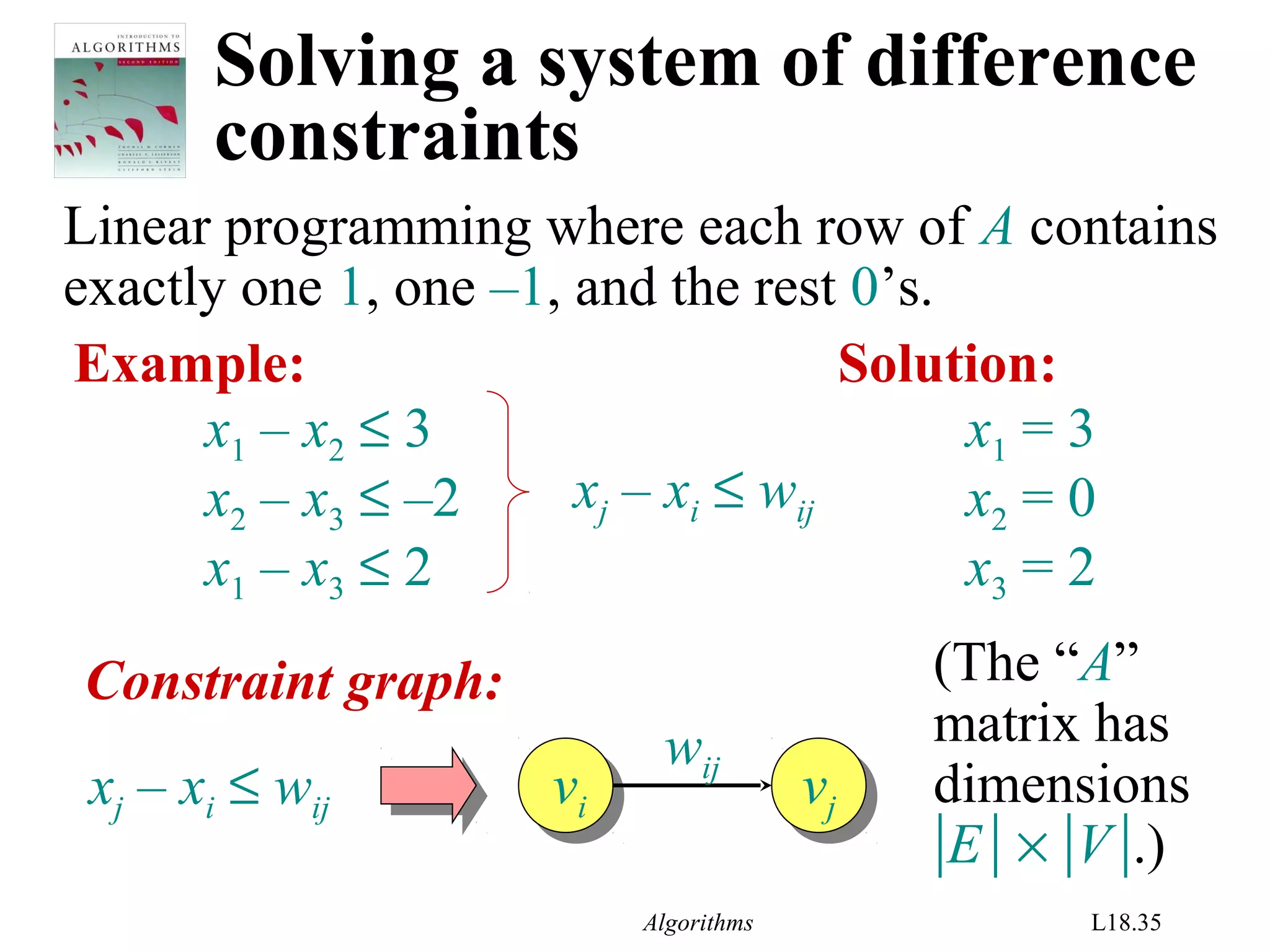 Algorithms L18.35
Solving a system of difference
constraints
Linear programming where each row of A contains
exactly one 1, one –1, and the rest 0’s.
Example:
x1 – x2 ≤ 3
x2 – x3 ≤ –2
x1 – x3 ≤ 2
xj – xi ≤ wij
Solution:
x1 = 3
x2 = 0
x3 = 2
Constraint graph:
vj
vjvi
vixj – xi ≤ wij
wij
(The “A”
matrix has
dimensions
|E| × |V|.)
 