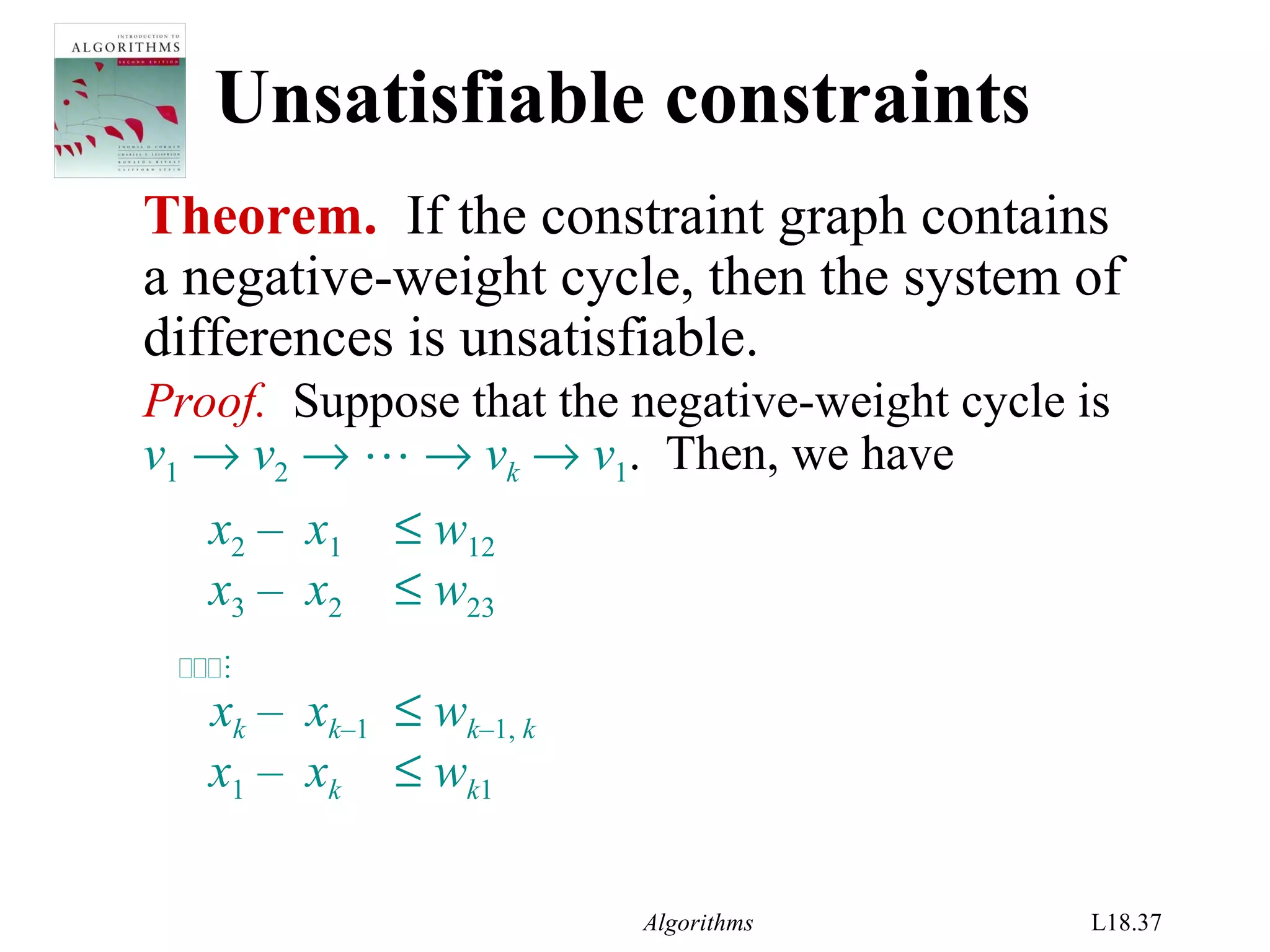 Algorithms L18.37
Unsatisfiable constraints
Theorem. If the constraint graph contains
a negative-weight cycle, then the system of
differences is unsatisfiable.
Proof. Suppose that the negative-weight cycle is
v1 → v2 →  → vk → v1. Then, we have
x2 – x1 ≤ w12
x3 – x2 ≤ w23

xk – xk–1 ≤ wk–1, k
x1 – xk ≤ wk1
 